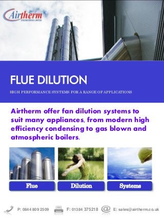 Airtherm offer fan dilution systems to
suit many appliances, from modern high
efficiency condensing to gas blown and
atmospheric boilers.
P: 0844 809 2509 F: 01384 375218 E: sales@airtherm.co.uk
FLUE DILUTION
HIGH PERFORMANCE SYSTEMS FOR A RANGE OF APPLICATIONS
Flue Dilution Systems
 
