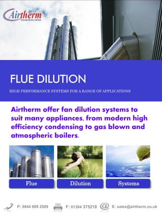 Airtherm offer fan dilution systems to
suit many appliances, from modern high
efficiency condensing to gas blown and
atmospheric boilers.
P: 0844 809 2509 F: 01384 375218 E: sales@airtherm.co.uk
FLUE DILUTION
HIGH PERFORMANCE SYSTEMS FOR A RANGE OF APPLICATIONS
Flue Dilution Systems
 