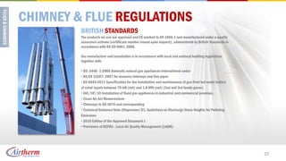 CHIMNEY & FLUE REGULATIONS
         BRITISH STANDARDS
         The products we use are approved and CE marked to EN 1856-1 and manufactured under a quality
         assurance scheme (certificate number issued upon request), administered by British Standards in
         accordance with BS EN 9001: 2008.

         Our manufacture and installation is in accordance with local and national building regulations
         together with:

         • BS: 5440 -1:2008 Domestic natural gas appliances international codes
         • BS EN 15287: 2007 for masonry chimneys and flue pipes
         • BS 6644:2011 Specification for the installation and maintenance of gas-fired hot water boilers
         of rated inputs between 70 kW (net) and 1.8 MW (net) (2nd and 3rd family gases)
         • IGE/UP/10 Installation of flued gas appliances in industrial and commercial premises.
         • Clean Air Act Memorandum
         • Chimneys to BS 4076 and corresponding
         • Technical Guidance Note (Dispersion) D1, Guidelines on Discharge Stack Heights for Polluting
         Emissions
         • 2010 Edition of the Approved Document J
         • Provisions of DEFRA - Local Air Quality Management (LAQM)




                                                                                                            10
 