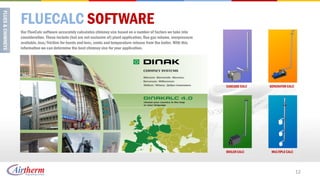 FLUECALC SOFTWARE
Our FlueCalc software accurately calculates chimney size based on a number of factors we take into
consideration. These include (but are not exclusive of) plant application, flue gas volume, overpressure
available, loss/friction for bends and tees, cowls and temperature release from the boiler. With this
information we can determine the best chimney size for your application.




                                                                                                           CASCADE CALC   GENERATOR CALC




                                                                                                           BOILER CALC     MULTIPLE CALC




                                                                                                                                           12
 