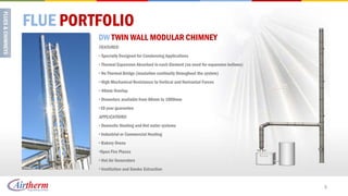FLUE PORTFOLIO
         DW TWIN WALL MODULAR CHIMNEY
         FEATURES:
         • Specially Designed for Condensing Applications
         • Thermal Expansion Absorbed in each Element (no need for expansion bellows)
         • No Thermal Bridge (insulation continuity throughout the system)
         • High Mechanical Resistance to Vertical and Horizontal Forces
         • 40mm Overlap
         • Diameters available from 80mm to 1000mm
         •10 year guarantee
         APPLICATIONS:
         • Domestic Heating and Hot water systems
         • Industrial or Commercial Heating
         • Bakery Ovens
         •Open Fire Places
         • Hot Air Generators
         • Ventilation and Smoke Extraction


                                                                                        3
 