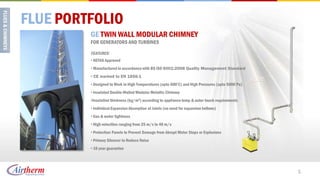 FLUE PORTFOLIO
         GE TWIN WALL MODULAR CHIMNEY
         FOR GENERATORS AND TURBINES

         FEATURES:
         • HETAS Approved
         • Manufactured in accordance with BS ISO 9001:2008 Quality Management Standard
         • CE marked to EN 1856-1
         • Designed to Work in High Temperatures (upto 600’C) and High Pressures (upto 5000 Pa)
         • Insulated Double-Walled Modular Metallic Chimney
         •Insulation thickness (kg/m3) according to appliance temp & outer touch requirements
         • Individual Expansion Absorption at Joints (no need for expansion bellows)
         • Gas & water tightness
         • High velocities ranging from 25 m/s to 40 m/s
         • Protection Panels to Prevent Damage from Abrupt Motor Stops or Explosions
         • Primary Silencer to Reduce Noise
         • 10 year guarantee




                                                                                                  5
 