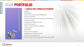 FLUE PORTFOLIO
         FK SINGLE WALL MODULAR CHIMNEY
         FEATURES:
         • HETAS Approved
         • Manufactured in accordance with ISO 9001:2008
         • CE marked to EN 1856-2
         • Suitable for chimney liners and low temperature condensing flues
         • Cost-effective solution.
         • P1 Tightness (max 200 PA) with no joints
         • Quick and easy assembly
         • Diameters available from 80mm to 1000mm
         •10 year guarantee
         APPLICATIONS:
         • For gas, oil, and/or solid fuels
         • With Negative (N) or Positive (P) pressure
         • In Dry (D) or Condensing (W) mode
         • Ideal for re-lining: no need for replacement of deteriorated old joints




                                                                                     7
 