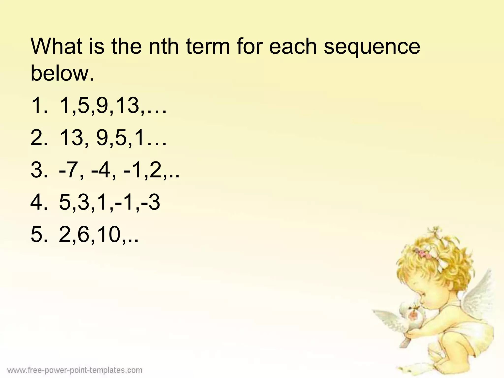 What is the nth term for each sequence
below.
1. 1,5,9,13,…
2. 13, 9,5,1…
3. -7, -4, -1,2,..
4. 5,3,1,-1,-3
5. 2,6,10,..
 