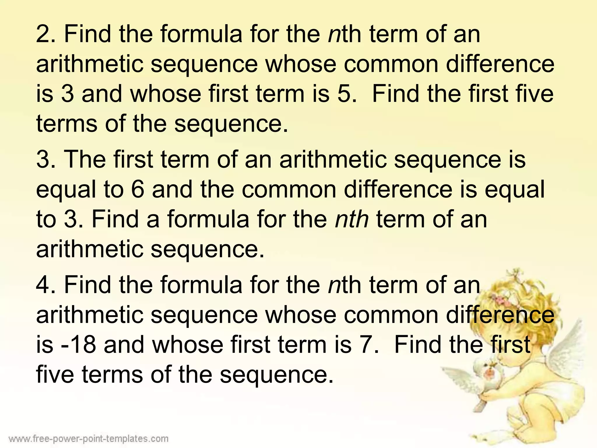 2. Find the formula for the nth term of an
arithmetic sequence whose common difference
is 3 and whose first term is 5. Find the first five
terms of the sequence.
3. The first term of an arithmetic sequence is
equal to 6 and the common difference is equal
to 3. Find a formula for the nth term of an
arithmetic sequence.
4. Find the formula for the nth term of an
arithmetic sequence whose common difference
is -18 and whose first term is 7. Find the first
five terms of the sequence.
 