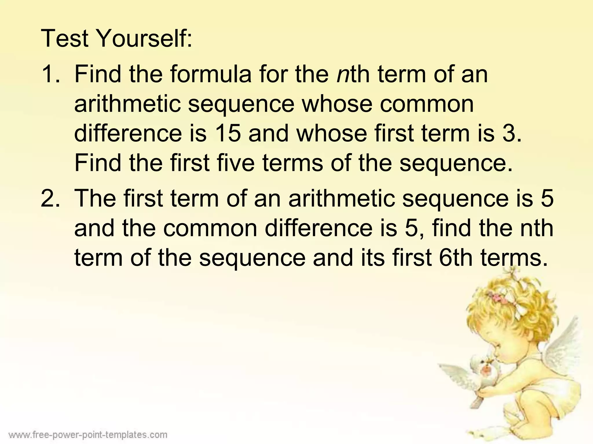 Test Yourself:
1. Find the formula for the nth term of an
arithmetic sequence whose common
difference is 15 and whose first term is 3.
Find the first five terms of the sequence.
2. The first term of an arithmetic sequence is 5
and the common difference is 5, find the nth
term of the sequence and its first 6th terms.
 