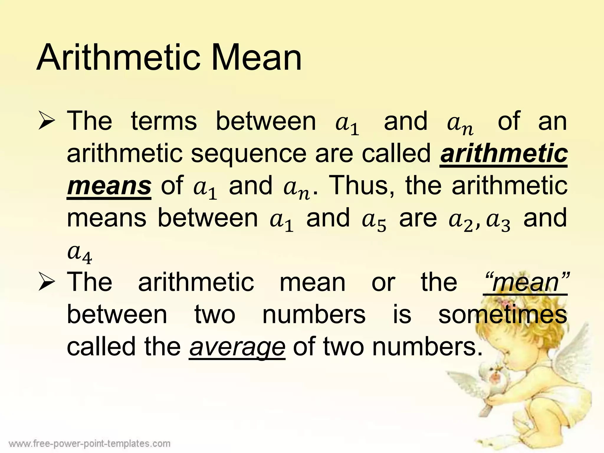 Arithmetic Mean
 The terms between 𝑎1 and 𝑎 𝑛 of an
arithmetic sequence are called arithmetic
means of 𝑎1 and 𝑎 𝑛. Thus, the arithmetic
means between 𝑎1 and 𝑎5 are 𝑎2, 𝑎3 and
𝑎4
 The arithmetic mean or the “mean”
between two numbers is sometimes
called the average of two numbers.
 
