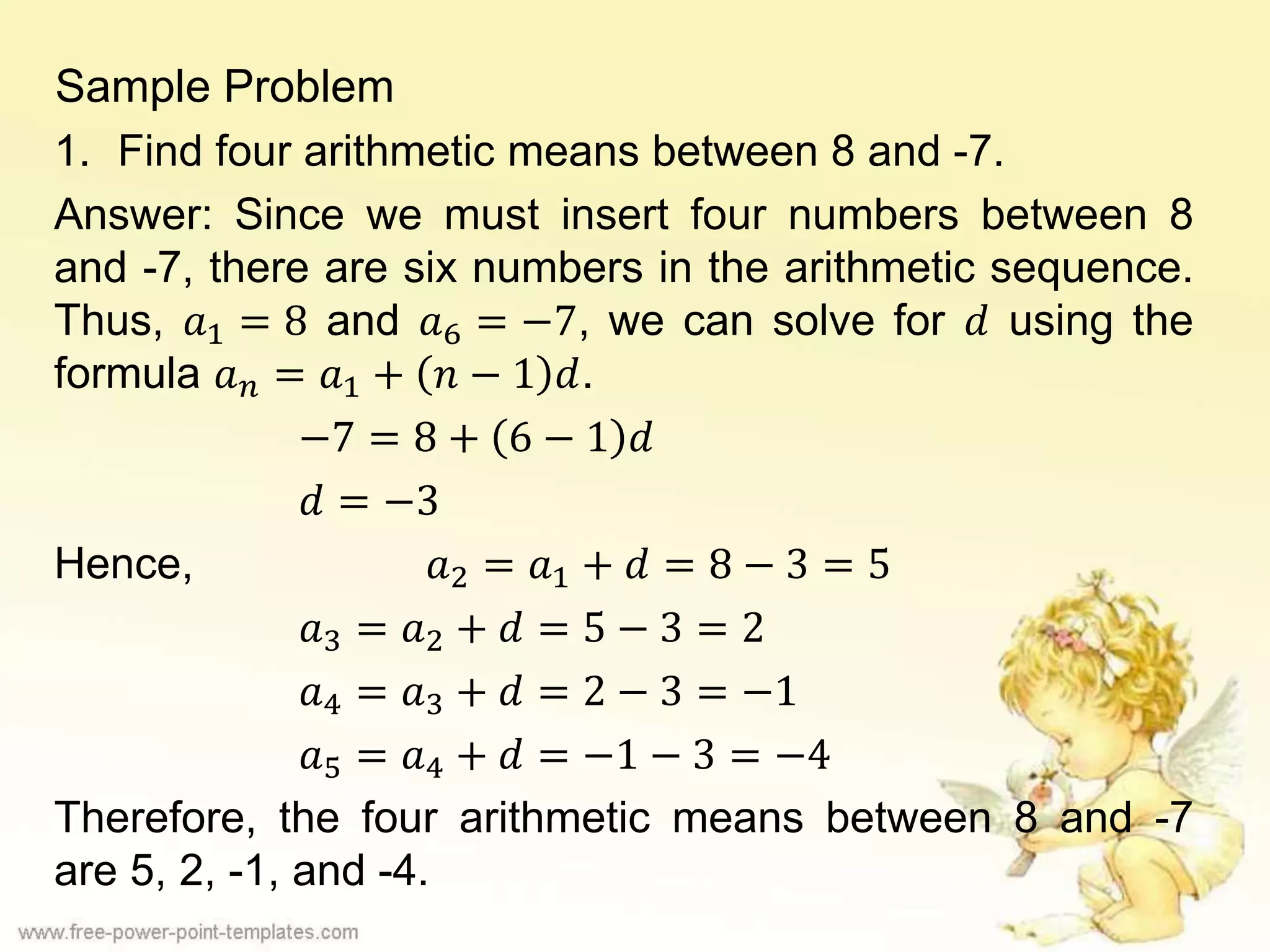 Sample Problem
1. Find four arithmetic means between 8 and -7.
Answer: Since we must insert four numbers between 8
and -7, there are six numbers in the arithmetic sequence.
Thus, 𝑎1 = 8 and 𝑎6 = −7, we can solve for 𝑑 using the
formula 𝑎 𝑛 = 𝑎1 + 𝑛 − 1 𝑑.
−7 = 8 + 6 − 1 𝑑
𝑑 = −3
Hence, 𝑎2 = 𝑎1 + 𝑑 = 8 − 3 = 5
𝑎3 = 𝑎2 + 𝑑 = 5 − 3 = 2
𝑎4 = 𝑎3 + 𝑑 = 2 − 3 = −1
𝑎5 = 𝑎4 + 𝑑 = −1 − 3 = −4
Therefore, the four arithmetic means between 8 and -7
are 5, 2, -1, and -4.
 