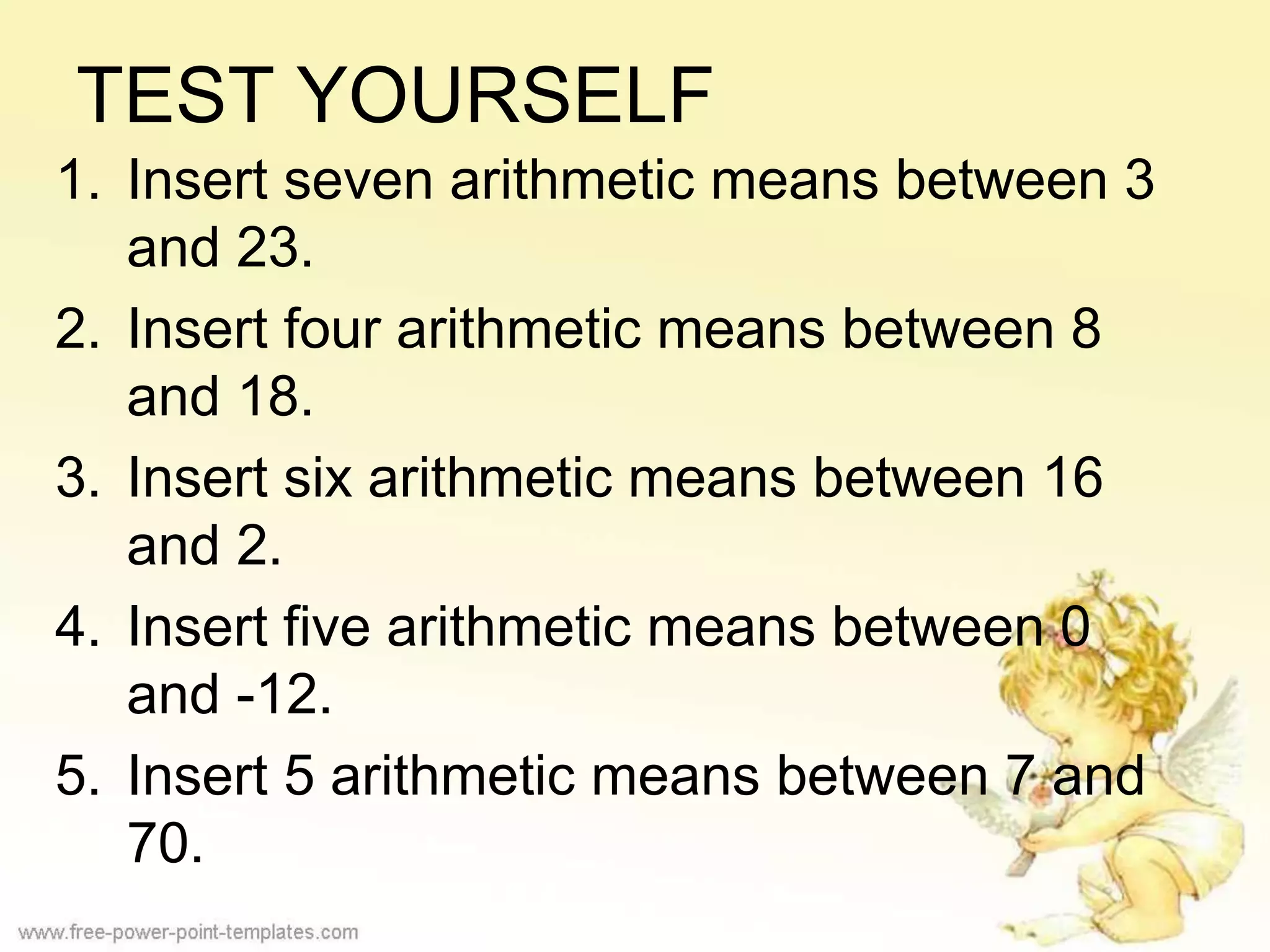 TEST YOURSELF
1. Insert seven arithmetic means between 3
and 23.
2. Insert four arithmetic means between 8
and 18.
3. Insert six arithmetic means between 16
and 2.
4. Insert five arithmetic means between 0
and -12.
5. Insert 5 arithmetic means between 7 and
70.
 