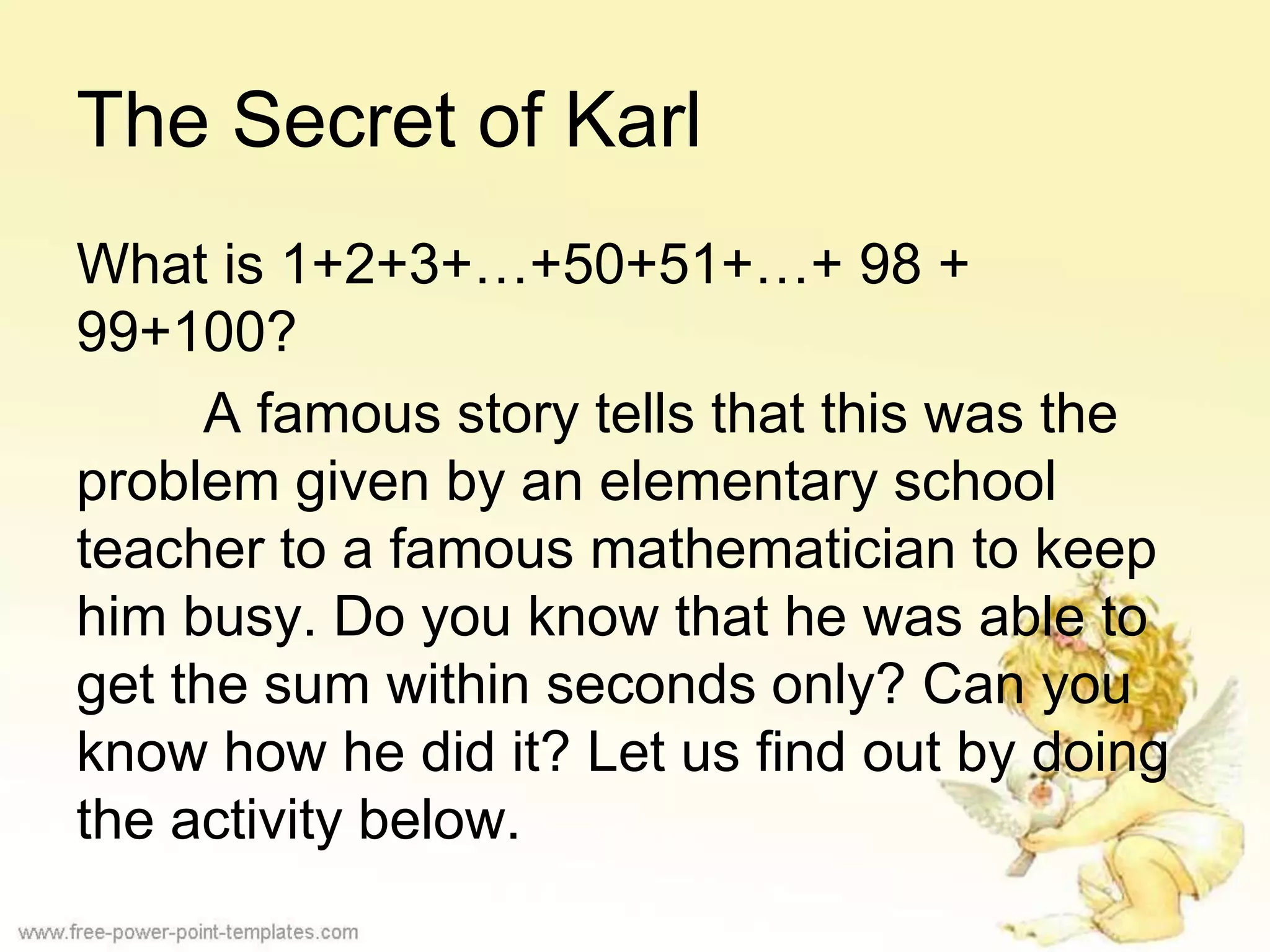 The Secret of Karl
What is 1+2+3+…+50+51+…+ 98 +
99+100?
A famous story tells that this was the
problem given by an elementary school
teacher to a famous mathematician to keep
him busy. Do you know that he was able to
get the sum within seconds only? Can you
know how he did it? Let us find out by doing
the activity below.
 