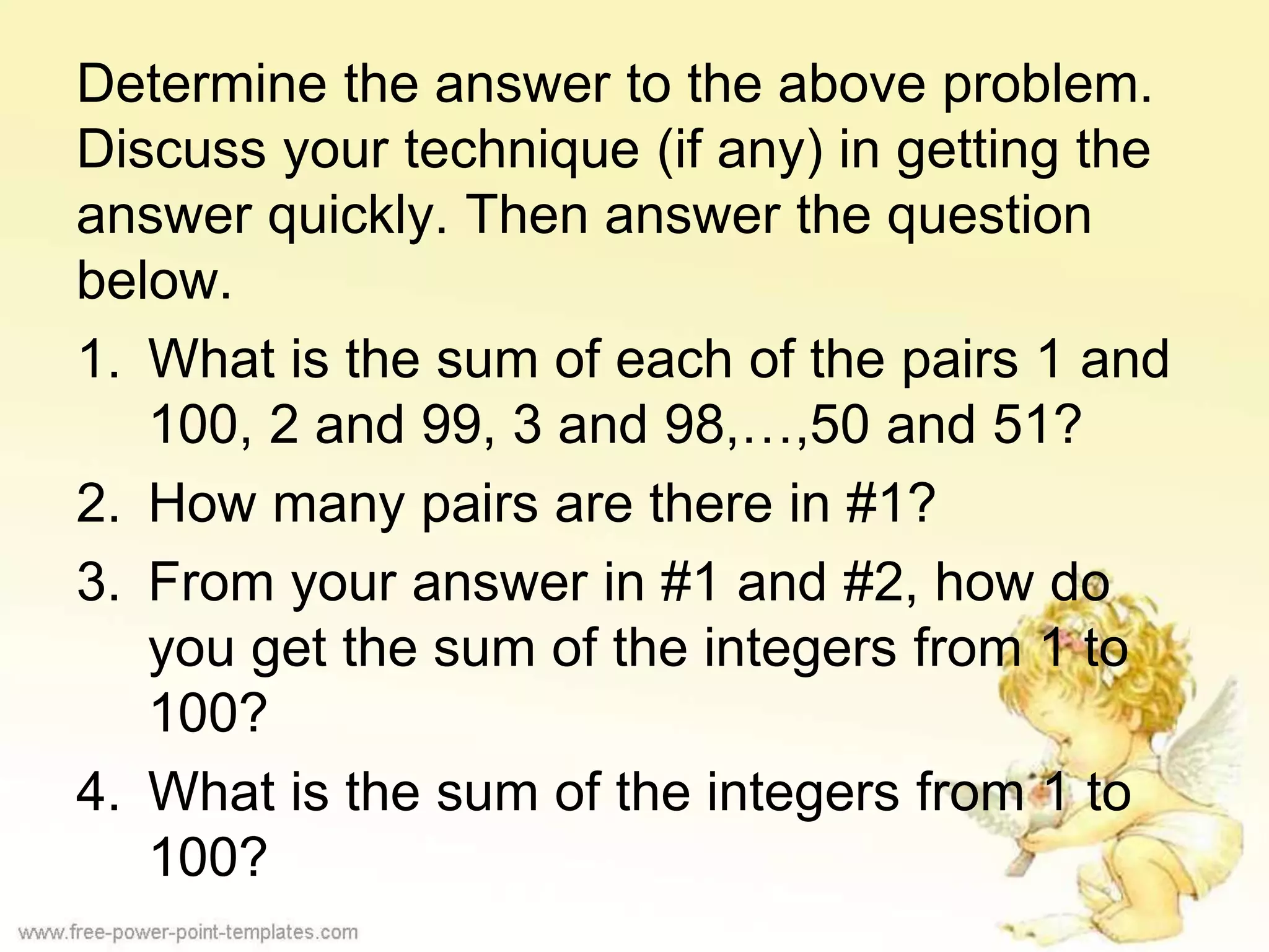 Determine the answer to the above problem.
Discuss your technique (if any) in getting the
answer quickly. Then answer the question
below.
1. What is the sum of each of the pairs 1 and
100, 2 and 99, 3 and 98,…,50 and 51?
2. How many pairs are there in #1?
3. From your answer in #1 and #2, how do
you get the sum of the integers from 1 to
100?
4. What is the sum of the integers from 1 to
100?
 