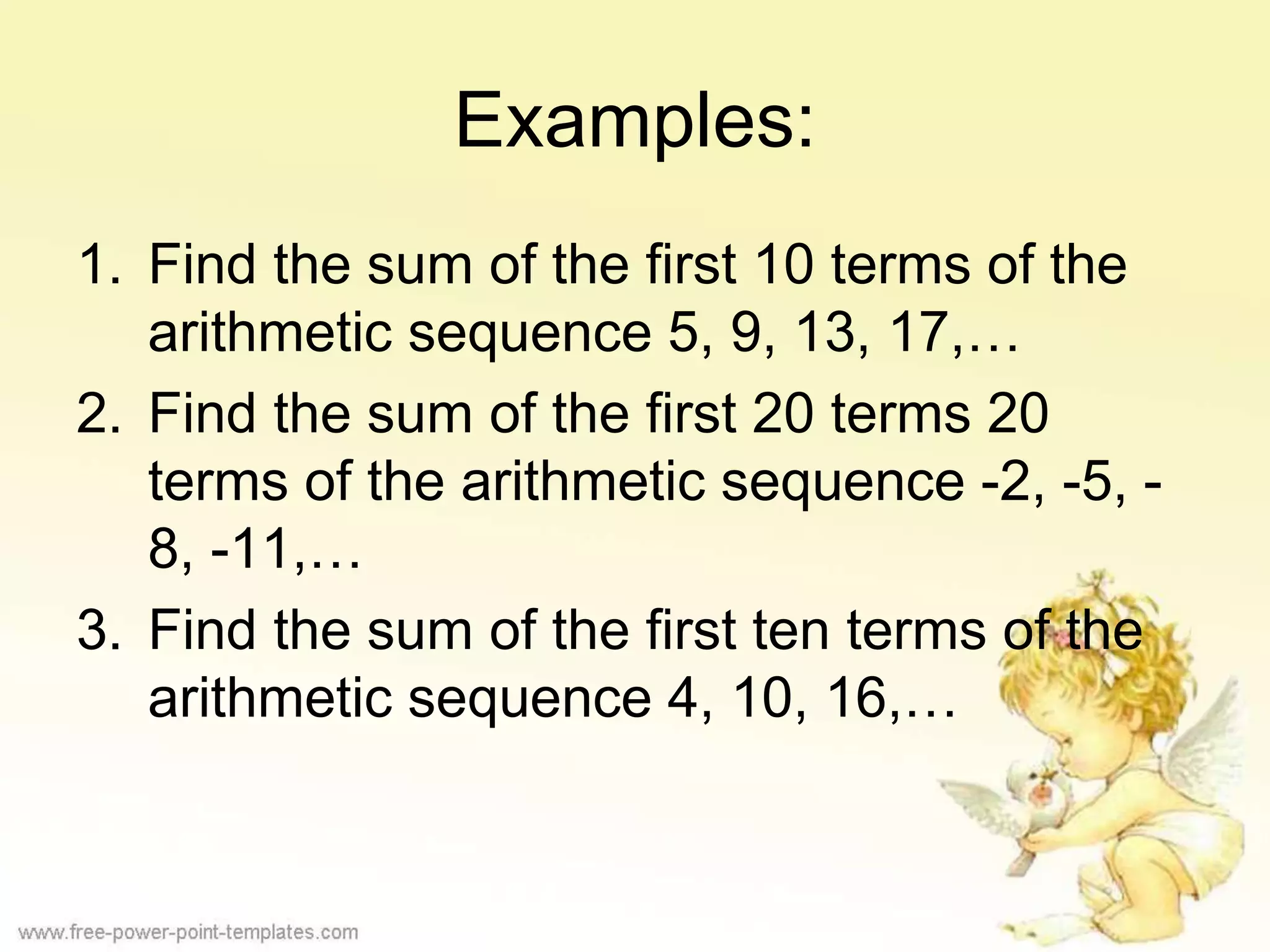 Examples:
1. Find the sum of the first 10 terms of the
arithmetic sequence 5, 9, 13, 17,…
2. Find the sum of the first 20 terms 20
terms of the arithmetic sequence -2, -5, -
8, -11,…
3. Find the sum of the first ten terms of the
arithmetic sequence 4, 10, 16,…
 