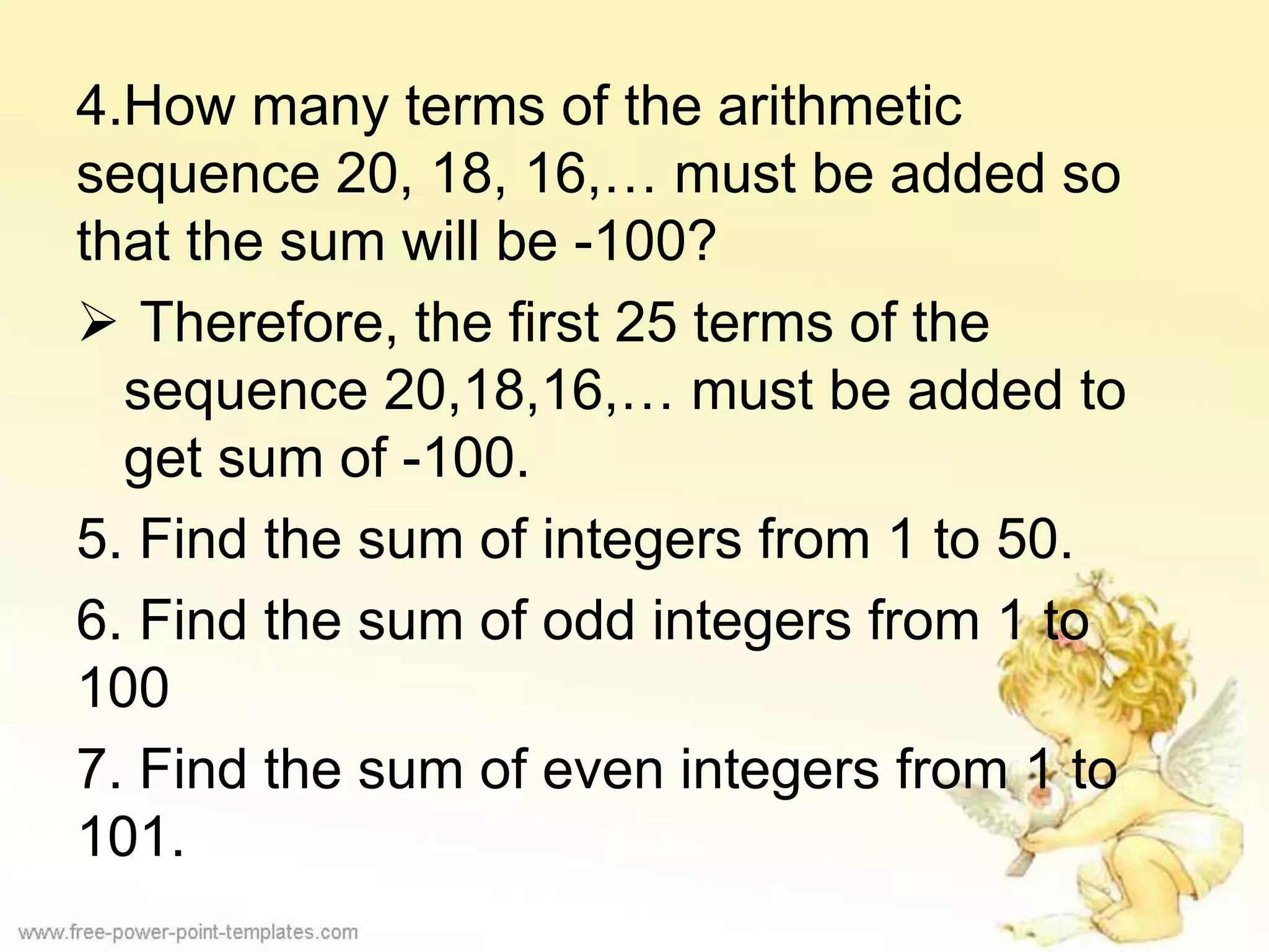 4.How many terms of the arithmetic
sequence 20, 18, 16,… must be added so
that the sum will be -100?
 Therefore, the first 25 terms of the
sequence 20,18,16,… must be added to
get sum of -100.
5. Find the sum of integers from 1 to 50.
6. Find the sum of odd integers from 1 to
100
7. Find the sum of even integers from 1 to
101.
 