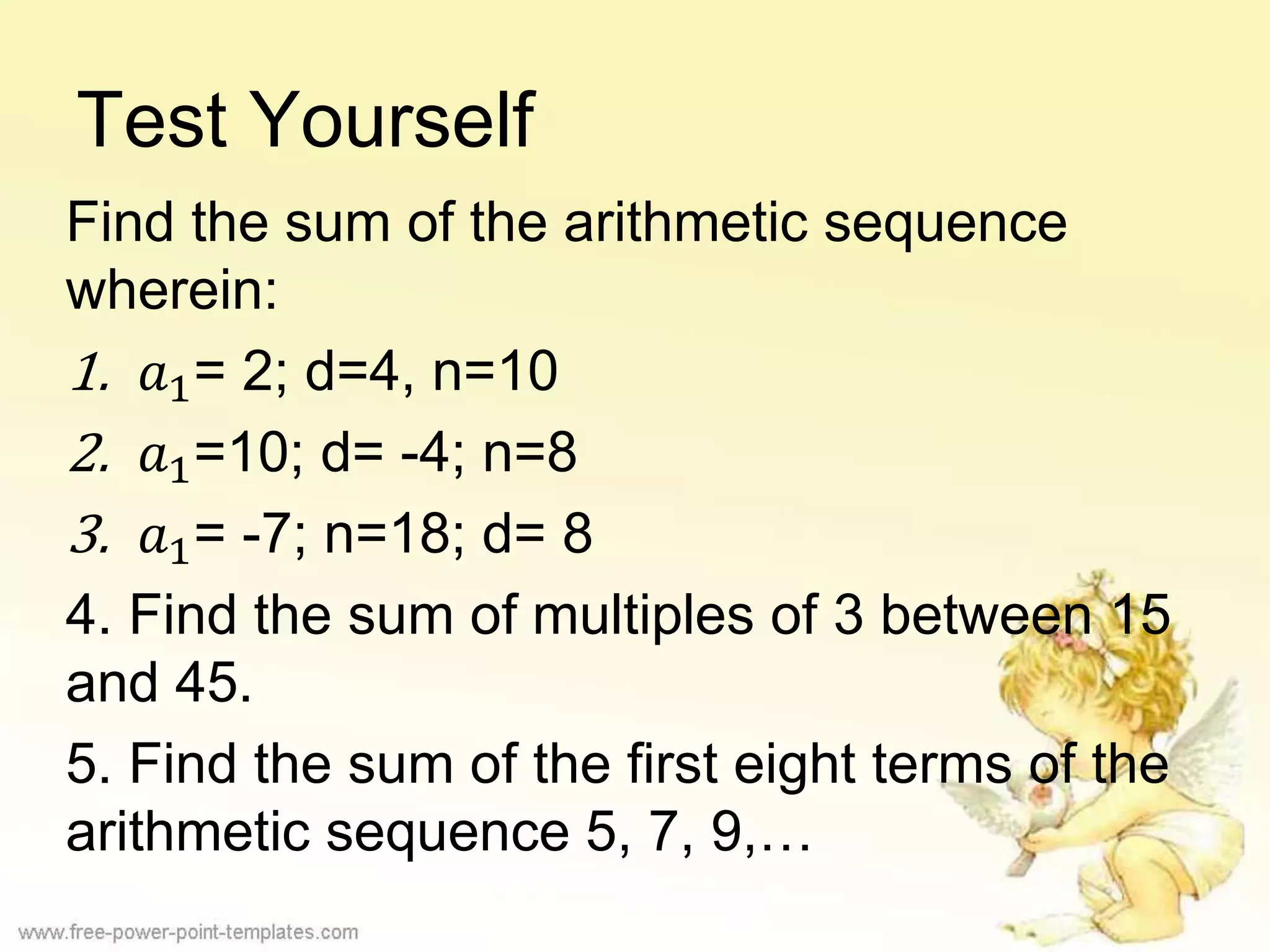 Test Yourself
Find the sum of the arithmetic sequence
wherein:
1. 𝑎1= 2; d=4, n=10
2. 𝑎1=10; d= -4; n=8
3. 𝑎1= -7; n=18; d= 8
4. Find the sum of multiples of 3 between 15
and 45.
5. Find the sum of the first eight terms of the
arithmetic sequence 5, 7, 9,…
 