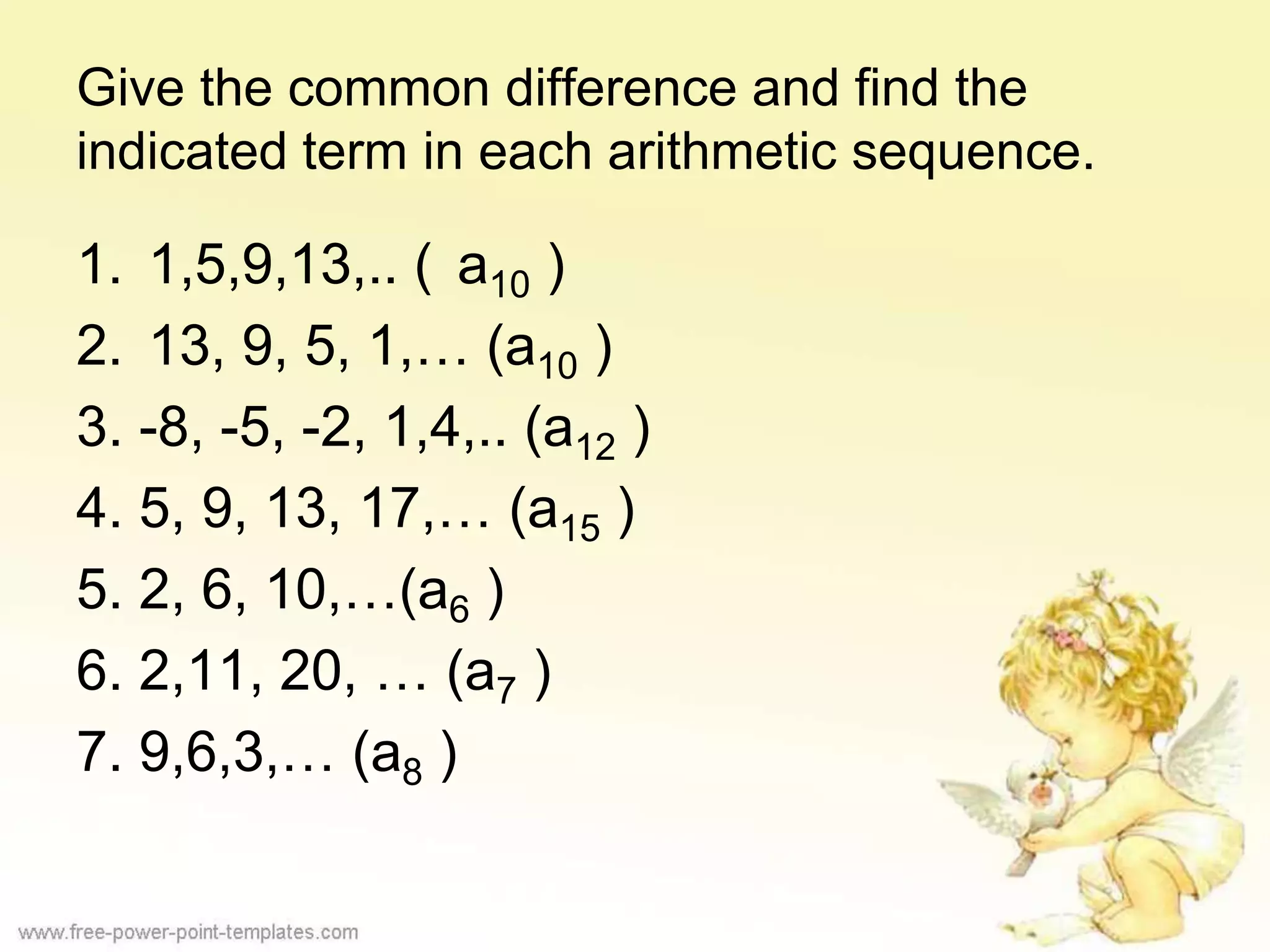 Give the common difference and find the
indicated term in each arithmetic sequence.
1. 1,5,9,13,.. ( a10 )
2. 13, 9, 5, 1,… (a10 )
3. -8, -5, -2, 1,4,.. (a12 )
4. 5, 9, 13, 17,… (a15 )
5. 2, 6, 10,…(a6 )
6. 2,11, 20, … (a7 )
7. 9,6,3,… (a8 )
 