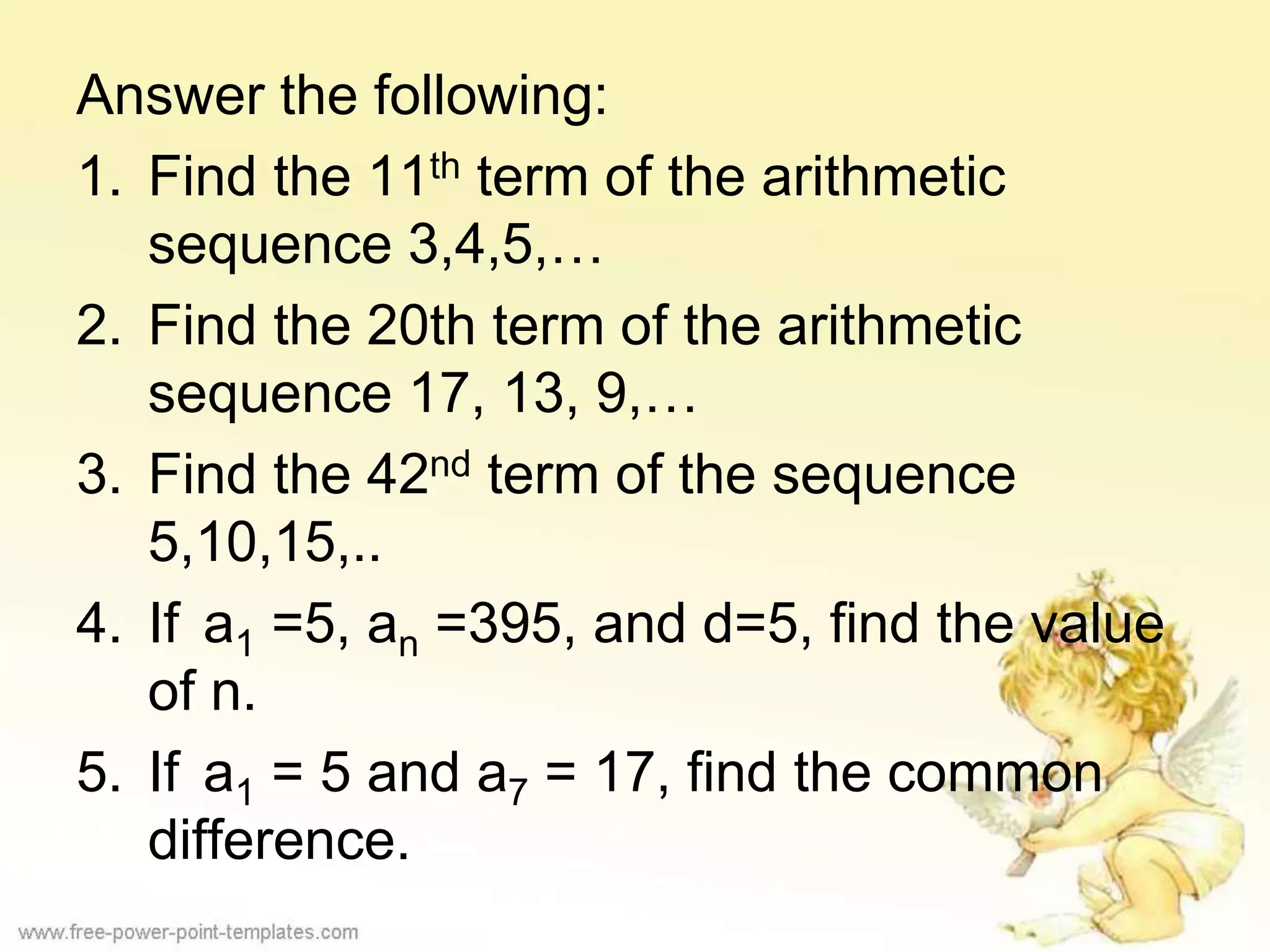 Answer the following:
1. Find the 11th term of the arithmetic
sequence 3,4,5,…
2. Find the 20th term of the arithmetic
sequence 17, 13, 9,…
3. Find the 42nd term of the sequence
5,10,15,..
4. If a1 =5, an =395, and d=5, find the value
of n.
5. If a1 = 5 and a7 = 17, find the common
difference.
 