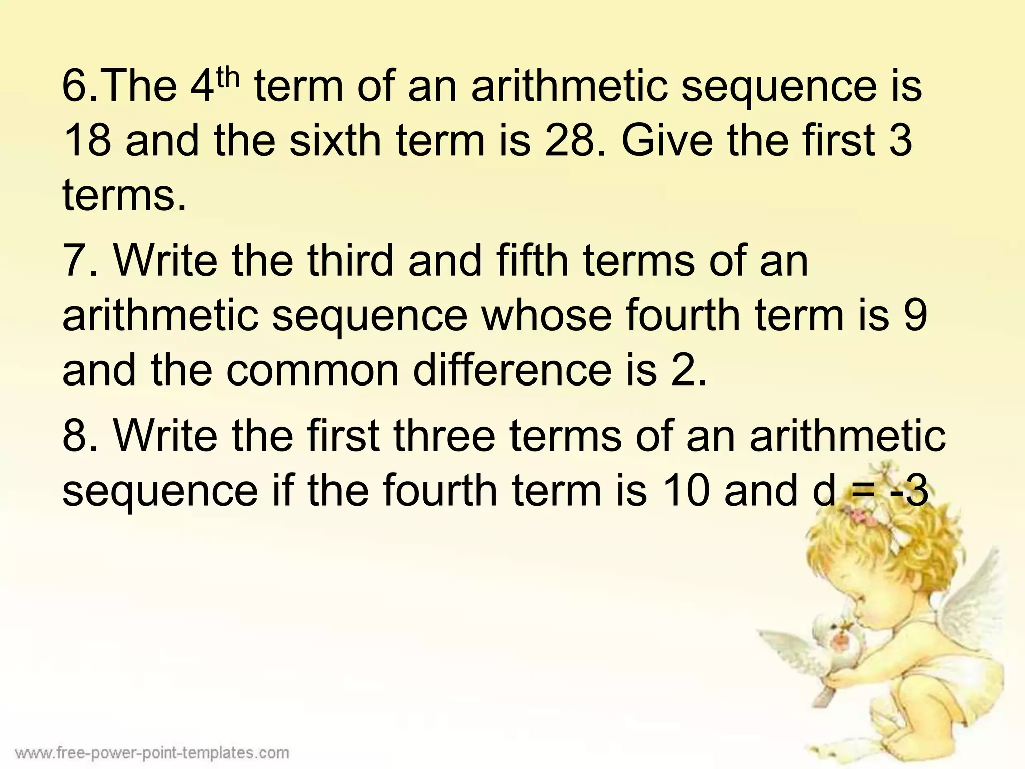 6.The 4th term of an arithmetic sequence is
18 and the sixth term is 28. Give the first 3
terms.
7. Write the third and fifth terms of an
arithmetic sequence whose fourth term is 9
and the common difference is 2.
8. Write the first three terms of an arithmetic
sequence if the fourth term is 10 and d = -3
 