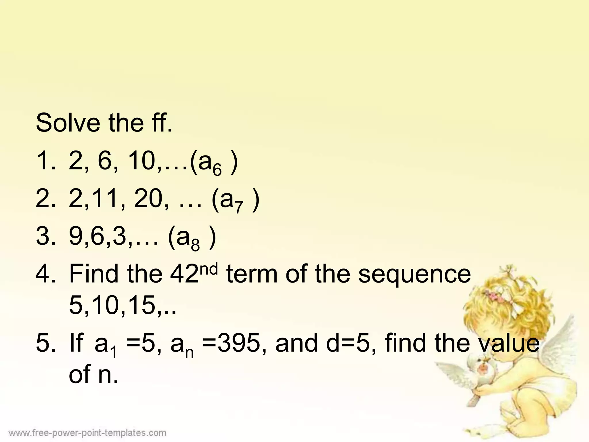Solve the ff.
1. 2, 6, 10,…(a6 )
2. 2,11, 20, … (a7 )
3. 9,6,3,… (a8 )
4. Find the 42nd term of the sequence
5,10,15,..
5. If a1 =5, an =395, and d=5, find the value
of n.
 