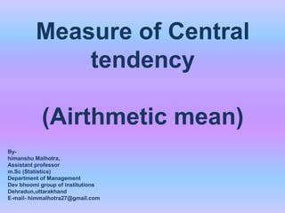 Measure of Central
tendency
(Airthmetic mean)
By-
himanshu Malhotra,
Assistant professor
m.Sc (Statistics)
Department of Management
Dev bhoomi group of institutions
Dehradun,uttarakhand
E-mail- himmalhotra27@gmail.com
 