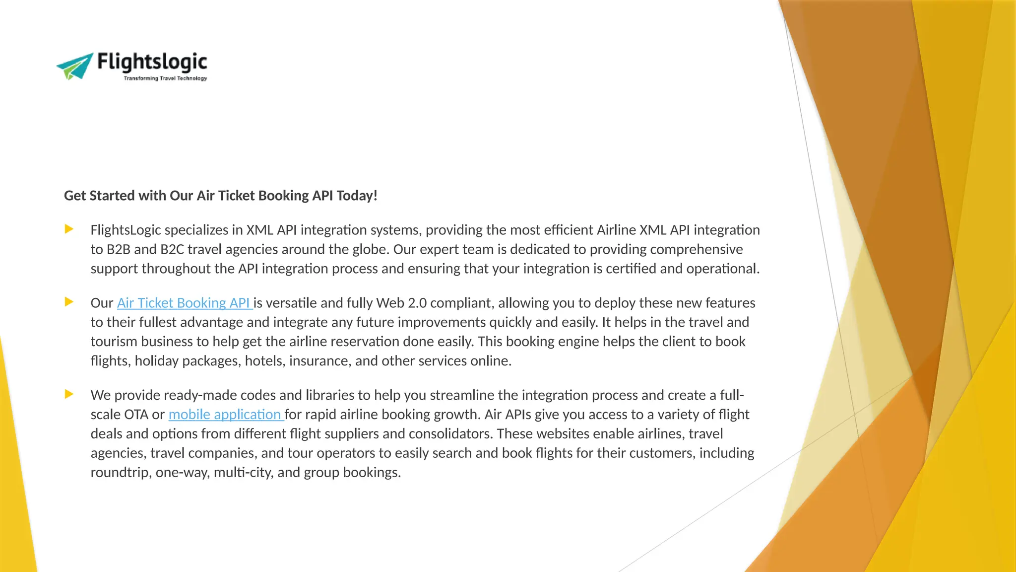 Get Started with Our Air Ticket Booking API Today!
 FlightsLogic specializes in XML API integration systems, providing the most efficient Airline XML API integration
to B2B and B2C travel agencies around the globe. Our expert team is dedicated to providing comprehensive
support throughout the API integration process and ensuring that your integration is certified and operational.
 Our Air Ticket Booking API is versatile and fully Web 2.0 compliant, allowing you to deploy these new features
to their fullest advantage and integrate any future improvements quickly and easily. It helps in the travel and
tourism business to help get the airline reservation done easily. This booking engine helps the client to book
flights, holiday packages, hotels, insurance, and other services online.
 We provide ready-made codes and libraries to help you streamline the integration process and create a full-
scale OTA or mobile application for rapid airline booking growth. Air APIs give you access to a variety of flight
deals and options from different flight suppliers and consolidators. These websites enable airlines, travel
agencies, travel companies, and tour operators to easily search and book flights for their customers, including
roundtrip, one-way, multi-city, and group bookings.
 