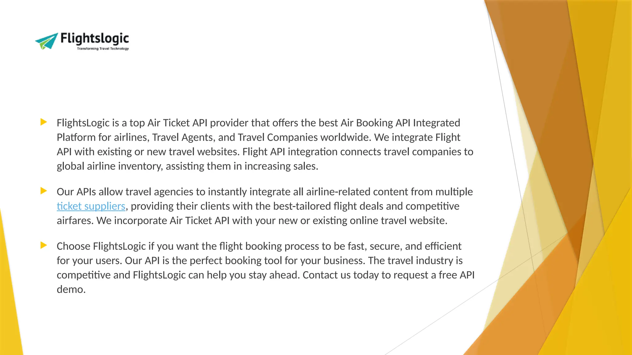  FlightsLogic is a top Air Ticket API provider that offers the best Air Booking API Integrated
Platform for airlines, Travel Agents, and Travel Companies worldwide. We integrate Flight
API with existing or new travel websites. Flight API integration connects travel companies to
global airline inventory, assisting them in increasing sales.
 Our APIs allow travel agencies to instantly integrate all airline-related content from multiple
ticket suppliers, providing their clients with the best-tailored flight deals and competitive
airfares. We incorporate Air Ticket API with your new or existing online travel website.
 Choose FlightsLogic if you want the flight booking process to be fast, secure, and efficient
for your users. Our API is the perfect booking tool for your business. The travel industry is
competitive and FlightsLogic can help you stay ahead. Contact us today to request a free API
demo.
 