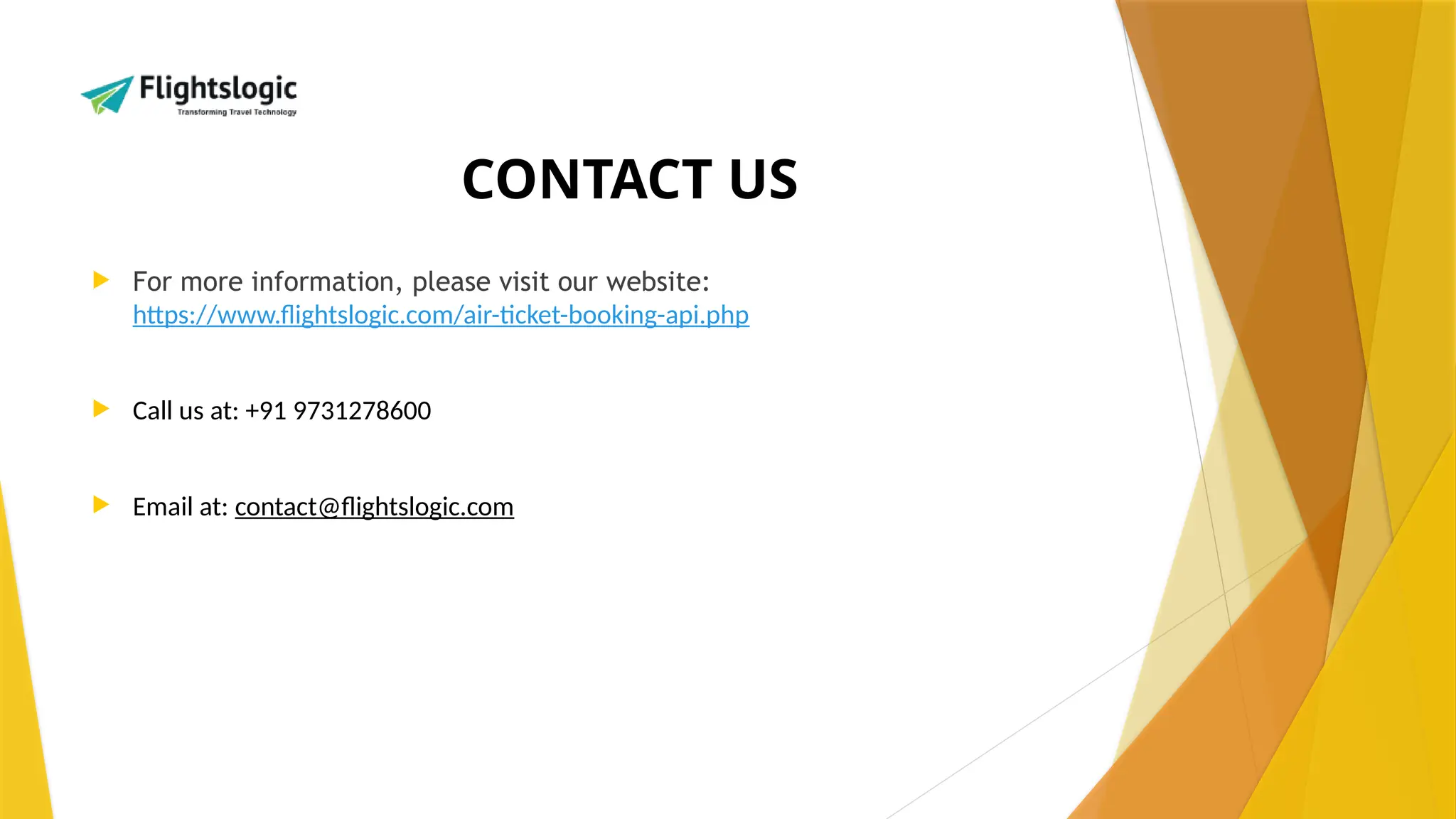 CONTACT US
 For more information, please visit our website:
https://www.flightslogic.com/air-ticket-booking-api.php
 Call us at: +91 9731278600
 Email at: contact@flightslogic.com
 