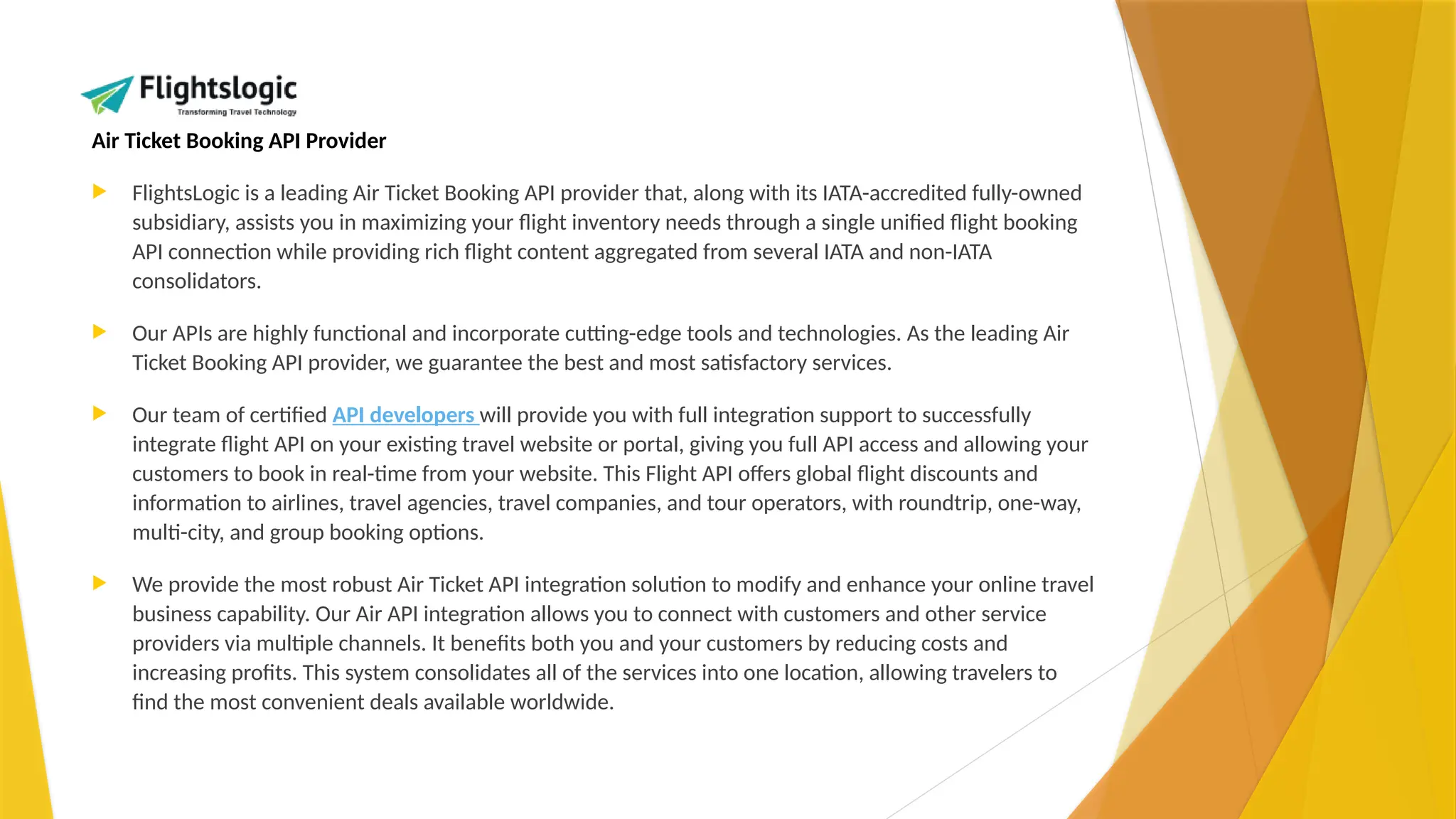 Air Ticket Booking API Provider
 FlightsLogic is a leading Air Ticket Booking API provider that, along with its IATA-accredited fully-owned
subsidiary, assists you in maximizing your flight inventory needs through a single unified flight booking
API connection while providing rich flight content aggregated from several IATA and non-IATA
consolidators.
 Our APIs are highly functional and incorporate cutting-edge tools and technologies. As the leading Air
Ticket Booking API provider, we guarantee the best and most satisfactory services.
 Our team of certified API developers will provide you with full integration support to successfully
integrate flight API on your existing travel website or portal, giving you full API access and allowing your
customers to book in real-time from your website. This Flight API offers global flight discounts and
information to airlines, travel agencies, travel companies, and tour operators, with roundtrip, one-way,
multi-city, and group booking options.
 We provide the most robust Air Ticket API integration solution to modify and enhance your online travel
business capability. Our Air API integration allows you to connect with customers and other service
providers via multiple channels. It benefits both you and your customers by reducing costs and
increasing profits. This system consolidates all of the services into one location, allowing travelers to
find the most convenient deals available worldwide.
 