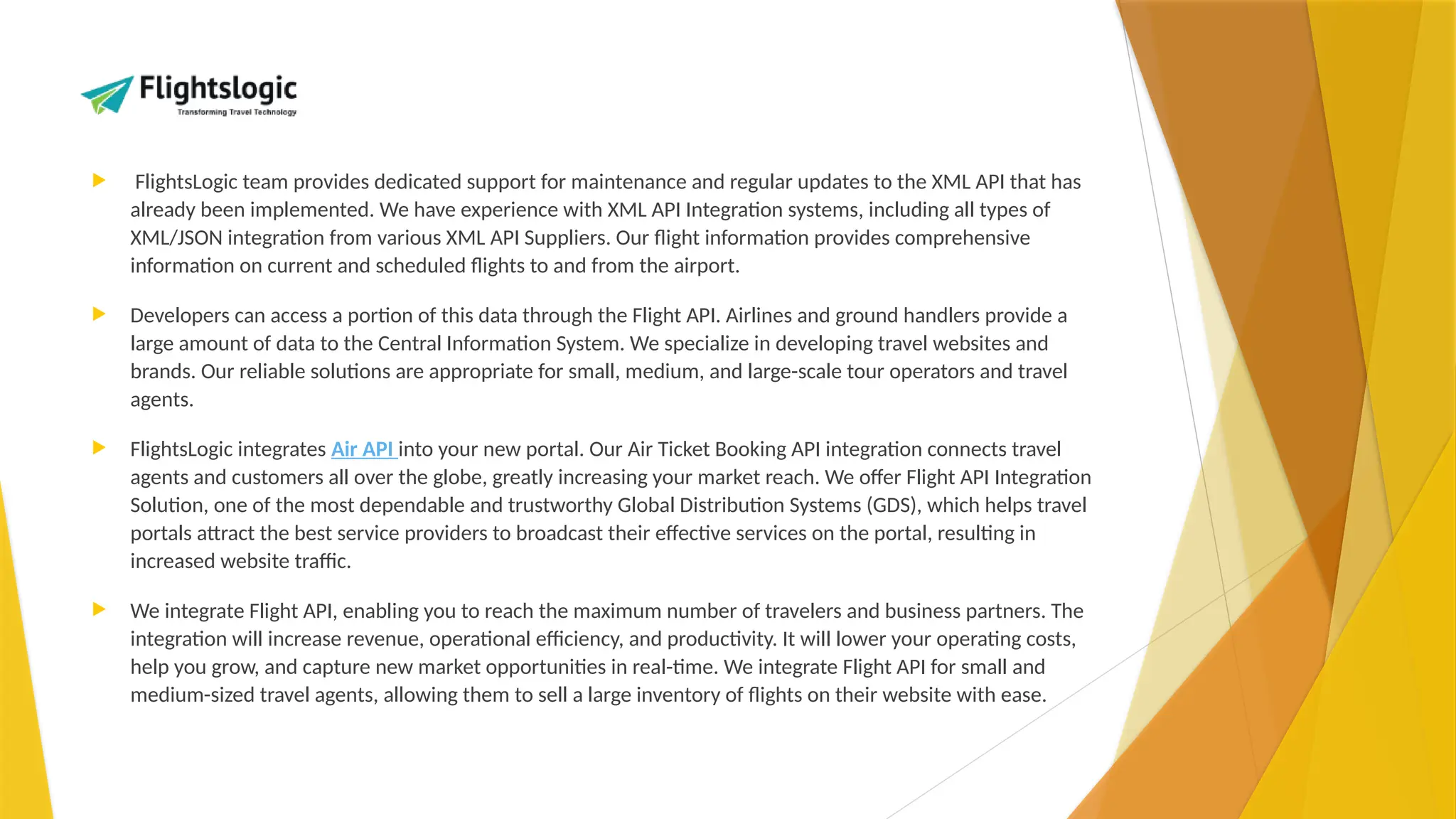 FlightsLogic team provides dedicated support for maintenance and regular updates to the XML API that has
already been implemented. We have experience with XML API Integration systems, including all types of
XML/JSON integration from various XML API Suppliers. Our flight information provides comprehensive
information on current and scheduled flights to and from the airport.
 Developers can access a portion of this data through the Flight API. Airlines and ground handlers provide a
large amount of data to the Central Information System. We specialize in developing travel websites and
brands. Our reliable solutions are appropriate for small, medium, and large-scale tour operators and travel
agents.
 FlightsLogic integrates Air API into your new portal. Our Air Ticket Booking API integration connects travel
agents and customers all over the globe, greatly increasing your market reach. We offer Flight API Integration
Solution, one of the most dependable and trustworthy Global Distribution Systems (GDS), which helps travel
portals attract the best service providers to broadcast their effective services on the portal, resulting in
increased website traffic.
 We integrate Flight API, enabling you to reach the maximum number of travelers and business partners. The
integration will increase revenue, operational efficiency, and productivity. It will lower your operating costs,
help you grow, and capture new market opportunities in real-time. We integrate Flight API for small and
medium-sized travel agents, allowing them to sell a large inventory of flights on their website with ease.
 