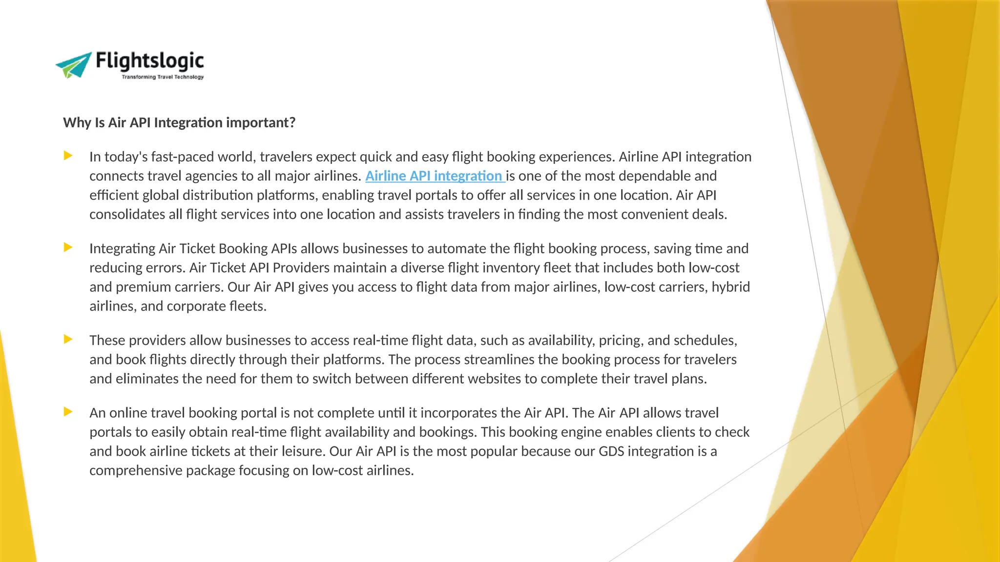 Why Is Air API Integration important?
 In today's fast-paced world, travelers expect quick and easy flight booking experiences. Airline API integration
connects travel agencies to all major airlines. Airline API integration is one of the most dependable and
efficient global distribution platforms, enabling travel portals to offer all services in one location. Air API
consolidates all flight services into one location and assists travelers in finding the most convenient deals.
 Integrating Air Ticket Booking APIs allows businesses to automate the flight booking process, saving time and
reducing errors. Air Ticket API Providers maintain a diverse flight inventory fleet that includes both low-cost
and premium carriers. Our Air API gives you access to flight data from major airlines, low-cost carriers, hybrid
airlines, and corporate fleets.
 These providers allow businesses to access real-time flight data, such as availability, pricing, and schedules,
and book flights directly through their platforms. The process streamlines the booking process for travelers
and eliminates the need for them to switch between different websites to complete their travel plans.
 An online travel booking portal is not complete until it incorporates the Air API. The Air API allows travel
portals to easily obtain real-time flight availability and bookings. This booking engine enables clients to check
and book airline tickets at their leisure. Our Air API is the most popular because our GDS integration is a
comprehensive package focusing on low-cost airlines.
 