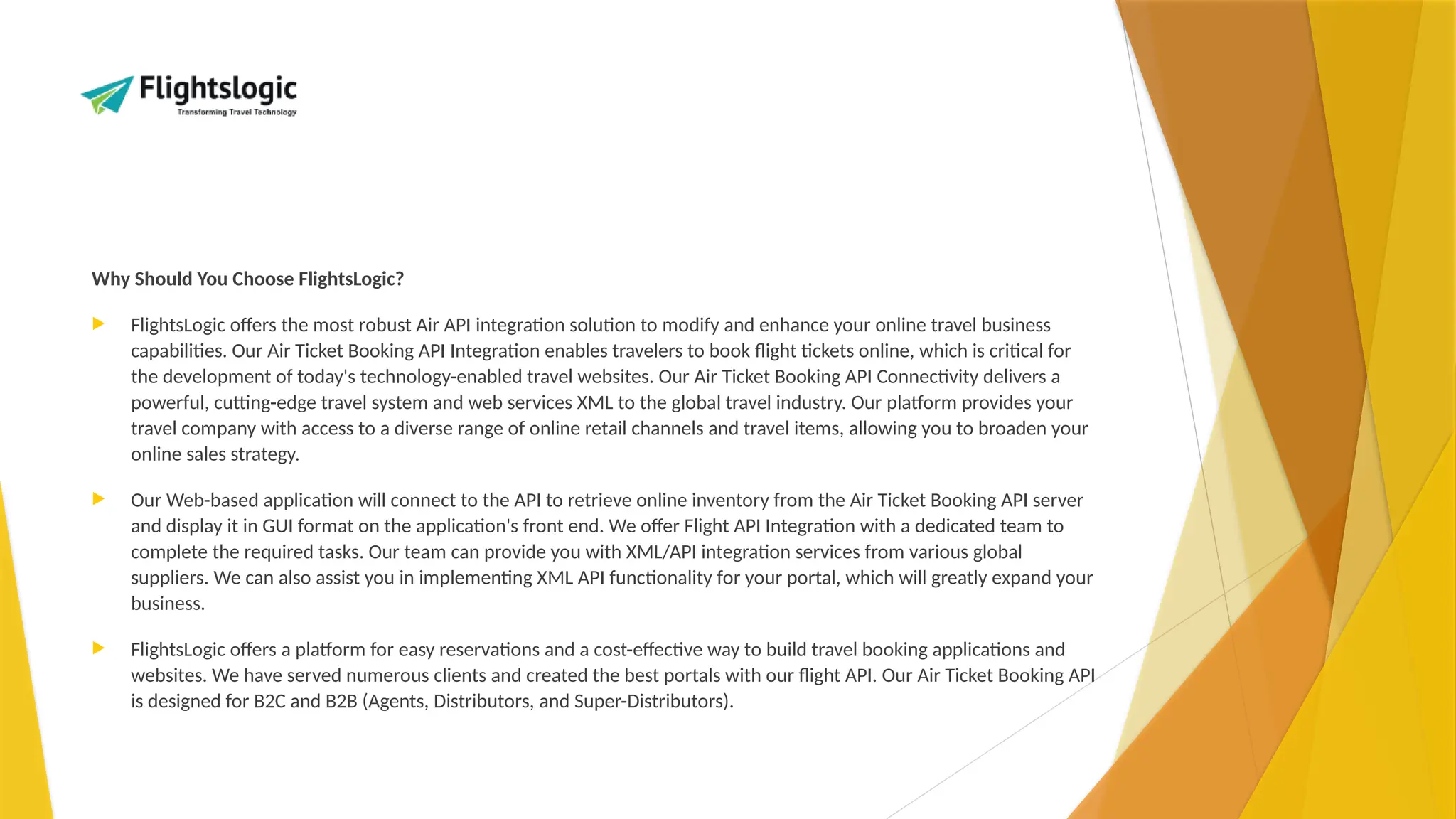 Why Should You Choose FlightsLogic?
 FlightsLogic offers the most robust Air API integration solution to modify and enhance your online travel business
capabilities. Our Air Ticket Booking API Integration enables travelers to book flight tickets online, which is critical for
the development of today's technology-enabled travel websites. Our Air Ticket Booking API Connectivity delivers a
powerful, cutting-edge travel system and web services XML to the global travel industry. Our platform provides your
travel company with access to a diverse range of online retail channels and travel items, allowing you to broaden your
online sales strategy.
 Our Web-based application will connect to the API to retrieve online inventory from the Air Ticket Booking API server
and display it in GUI format on the application's front end. We offer Flight API Integration with a dedicated team to
complete the required tasks. Our team can provide you with XML/API integration services from various global
suppliers. We can also assist you in implementing XML API functionality for your portal, which will greatly expand your
business.
 FlightsLogic offers a platform for easy reservations and a cost-effective way to build travel booking applications and
websites. We have served numerous clients and created the best portals with our flight API. Our Air Ticket Booking API
is designed for B2C and B2B (Agents, Distributors, and Super-Distributors).
 