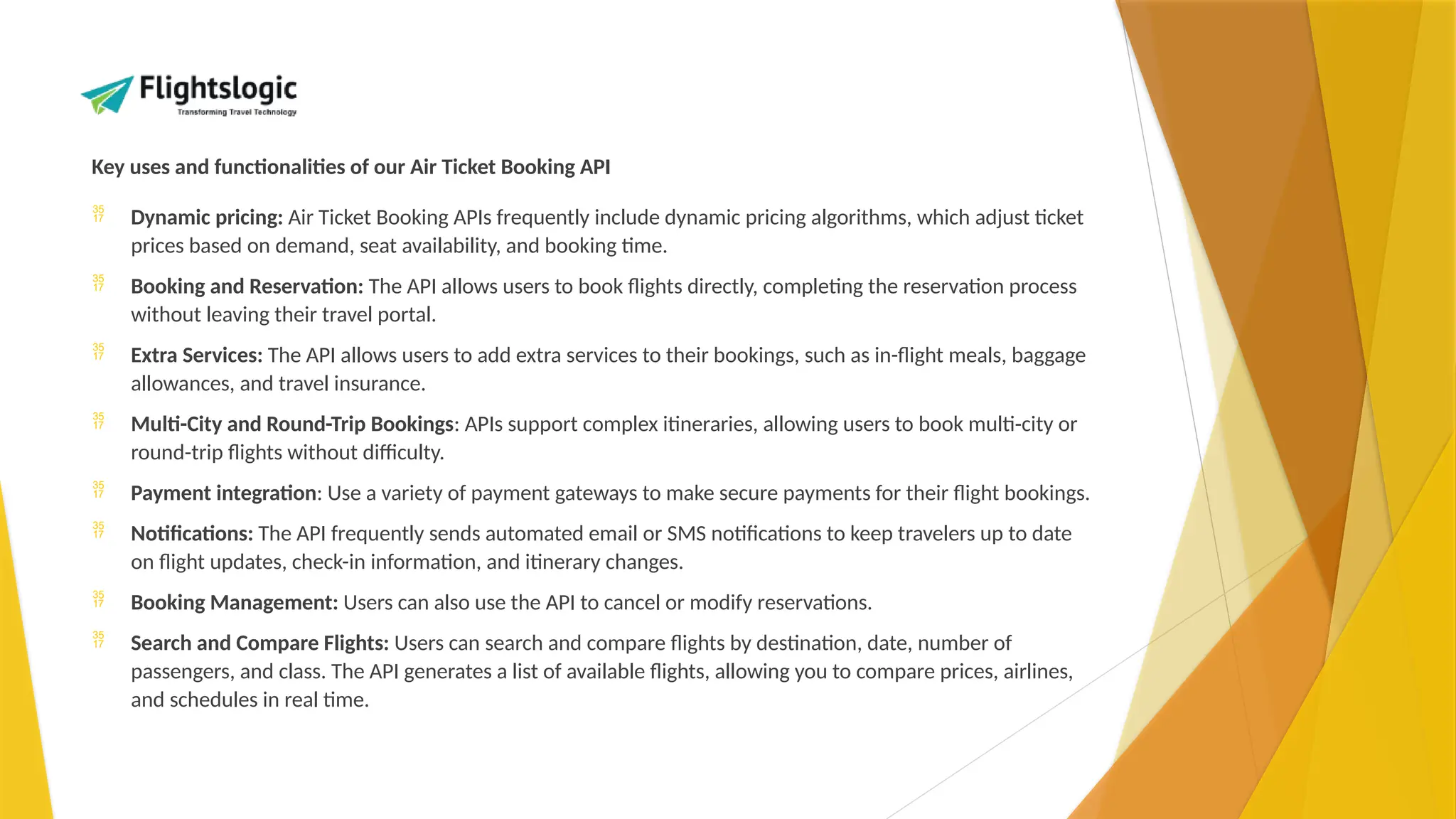Key uses and functionalities of our Air Ticket Booking API
 Dynamic pricing: Air Ticket Booking APIs frequently include dynamic pricing algorithms, which adjust ticket
prices based on demand, seat availability, and booking time.
 Booking and Reservation: The API allows users to book flights directly, completing the reservation process
without leaving their travel portal.
 Extra Services: The API allows users to add extra services to their bookings, such as in-flight meals, baggage
allowances, and travel insurance.
 Multi-City and Round-Trip Bookings: APIs support complex itineraries, allowing users to book multi-city or
round-trip flights without difficulty.
 Payment integration: Use a variety of payment gateways to make secure payments for their flight bookings.
 Notifications: The API frequently sends automated email or SMS notifications to keep travelers up to date
on flight updates, check-in information, and itinerary changes.
 Booking Management: Users can also use the API to cancel or modify reservations.
 Search and Compare Flights: Users can search and compare flights by destination, date, number of
passengers, and class. The API generates a list of available flights, allowing you to compare prices, airlines,
and schedules in real time.
 