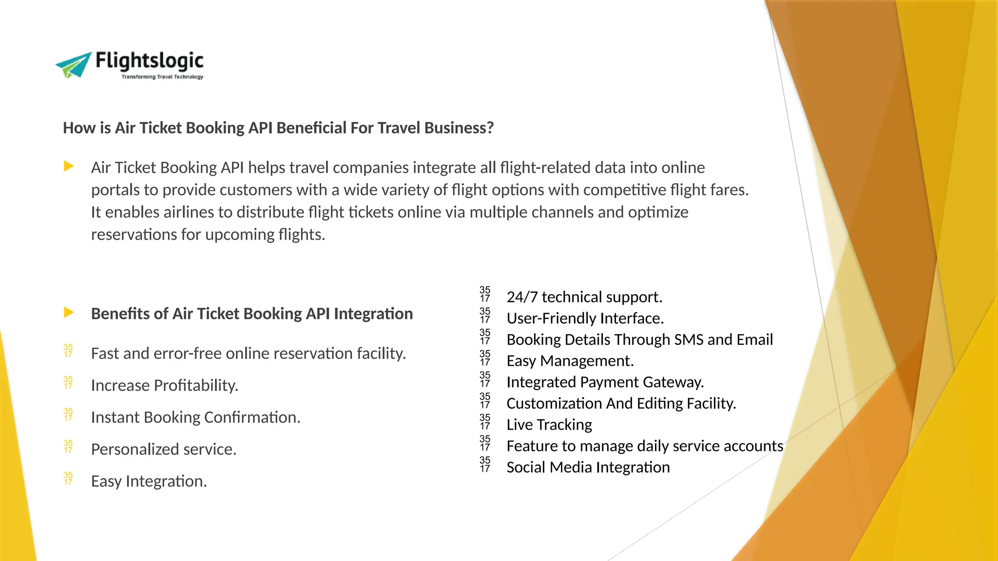 How is Air Ticket Booking API Beneficial For Travel Business?
 Air Ticket Booking API helps travel companies integrate all flight-related data into online
portals to provide customers with a wide variety of flight options with competitive flight fares.
It enables airlines to distribute flight tickets online via multiple channels and optimize
reservations for upcoming flights.
 Benefits of Air Ticket Booking API Integration
 Fast and error-free online reservation facility.
 Increase Profitability.
 Instant Booking Confirmation.
 Personalized service.
 Easy Integration.
 24/7 technical support.
 User-Friendly Interface.
 Booking Details Through SMS and Email
 Easy Management.
 Integrated Payment Gateway.
 Customization And Editing Facility.
 Live Tracking
 Feature to manage daily service accounts
 Social Media Integration
 