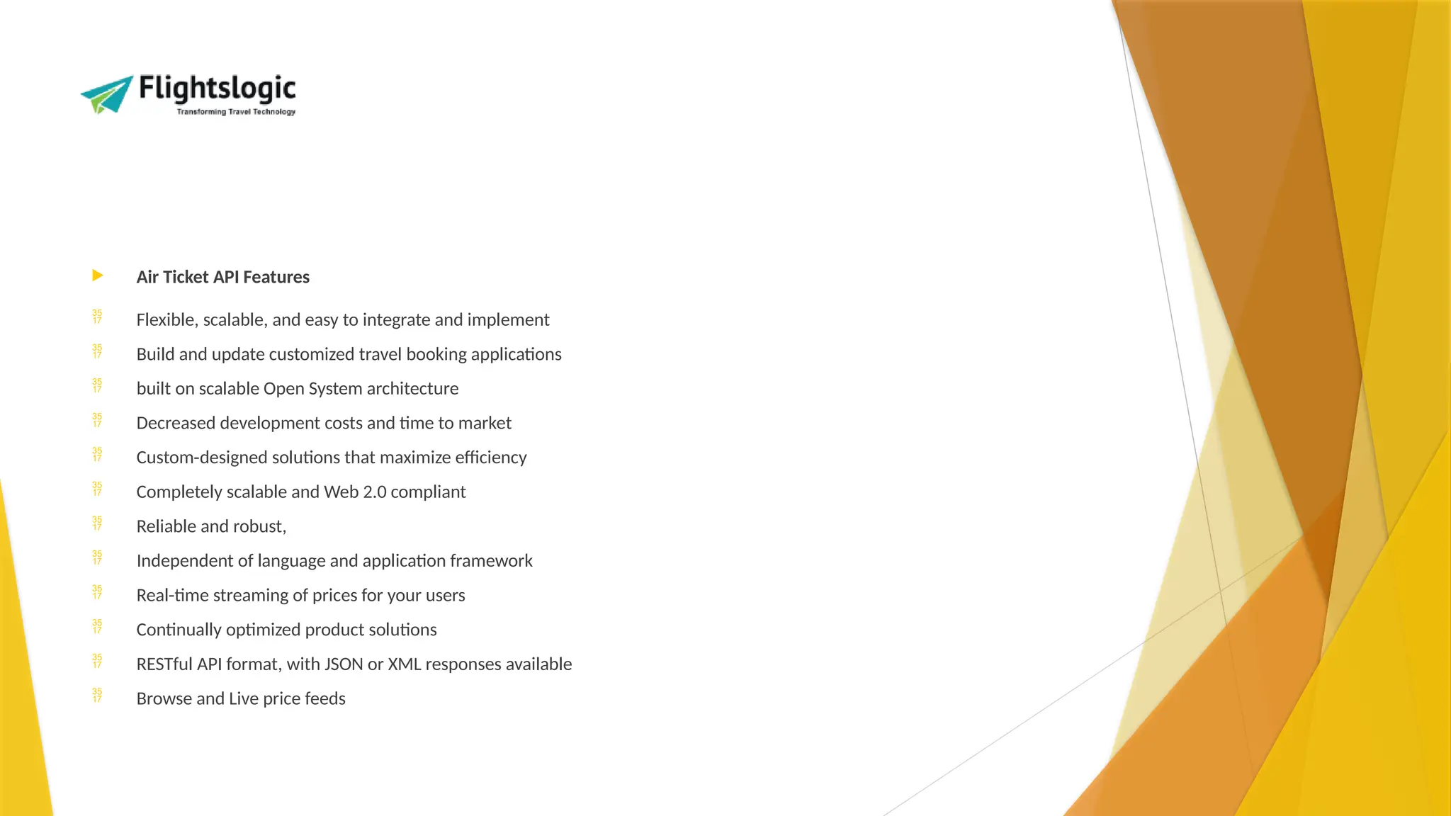  Air Ticket API Features
 Flexible, scalable, and easy to integrate and implement
 Build and update customized travel booking applications
 built on scalable Open System architecture
 Decreased development costs and time to market
 Custom-designed solutions that maximize efficiency
 Completely scalable and Web 2.0 compliant
 Reliable and robust,
 Independent of language and application framework
 Real-time streaming of prices for your users
 Continually optimized product solutions
 RESTful API format, with JSON or XML responses available
 Browse and Live price feeds
 