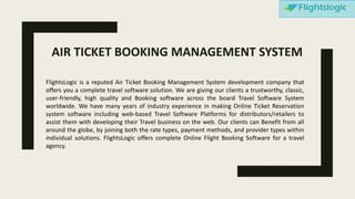 FlightsLogic is a reputed Air Ticket Booking Management System development company that
offers you a complete travel software solution. We are giving our clients a trustworthy, classic,
user-friendly, high quality and Booking software across the board Travel Software System
worldwide. We have many years of industry experience in making Online Ticket Reservation
system software including web-based Travel Software Platforms for distributors/retailers to
assist them with developing their Travel business on the web. Our clients can Benefit from all
around the globe, by joining both the rate types, payment methods, and provider types within
individual solutions. FlightsLogic offers complete Online Flight Booking Software for a travel
agency.
AIR TICKET BOOKING MANAGEMENT SYSTEM
 