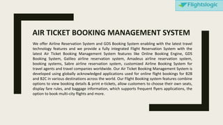 We offer Airline Reservation System and GDS Booking System enabling with the latest travel
technology features and we provide a fully integrated Flight Reservation System with the
latest Air Ticket Booking Management System features like Online Booking Engine, GDS
Booking System, Galileo airline reservation system, Amadeus airline reservation system,
booking systems, Sabre airline reservation system, customized Airline Booking System for
travel agents and travel companies worldwide. Our Air Ticket Booking Management System is
developed using globally acknowledged applications used for online flight bookings for B2B
and B2C in various destinations across the world. Our Flight Booking system features combine
options to view booking details & print e-tickets, allow customers to choose their own seats,
display fare rules, and baggage information, which supports frequent flyers applications, the
option to book multi-city flights and more.
AIR TICKET BOOKING MANAGEMENT SYSTEM
 