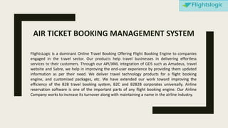 FlightsLogic is a dominant Online Travel Booking Offering Flight Booking Engine to companies
engaged in the travel sector. Our products help travel businesses in delivering effortless
services to their customers. Through our API/XML integration of GDS such as Amadeus, travel
website and Sabre, we help in improving the end-user experience by providing them updated
information as per their need. We deliver travel technology products for a flight booking
engine, and customized packages, etc. We have extended our work toward improving the
efficiency of the B2B travel booking system, B2C and B2B2B corporates universally. Airline
reservation software is one of the important parts of any flight booking engine. Our Airline
Company works to increase its turnover along with maintaining a name in the airline industry.
AIR TICKET BOOKING MANAGEMENT SYSTEM
 