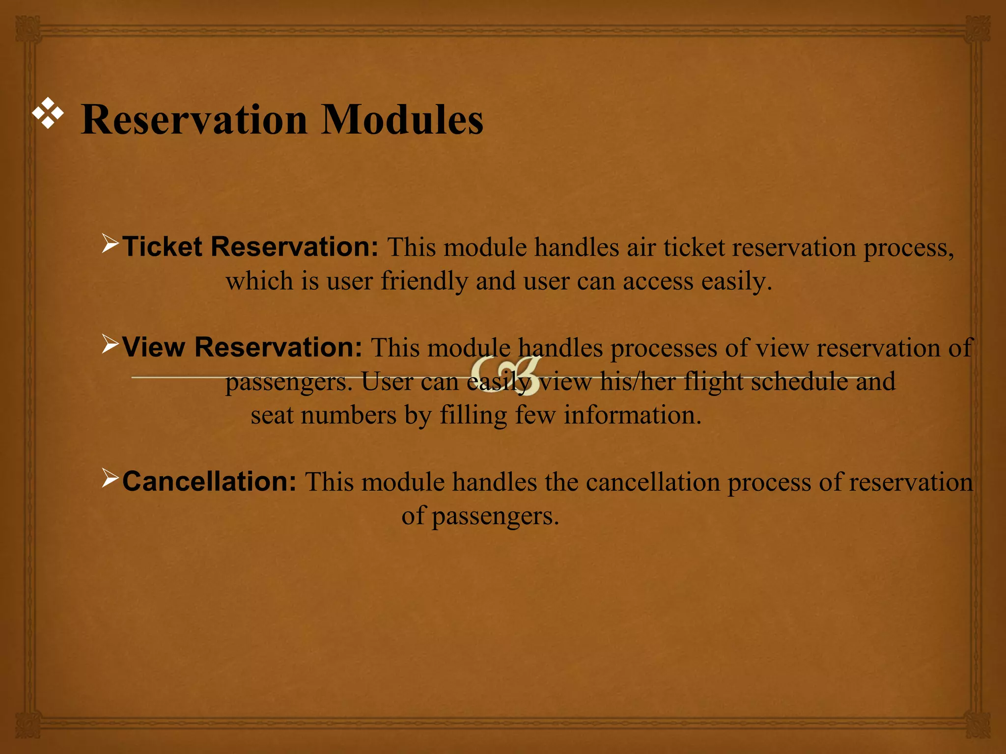  Reservation Modules
Ticket Reservation: This module handles air ticket reservation process,
which is user friendly and user can access easily.
View Reservation: This module handles processes of view reservation of
passengers. User can easily view his/her flight schedule and
seat numbers by filling few information.
Cancellation: This module handles the cancellation process of reservation
of passengers.

 