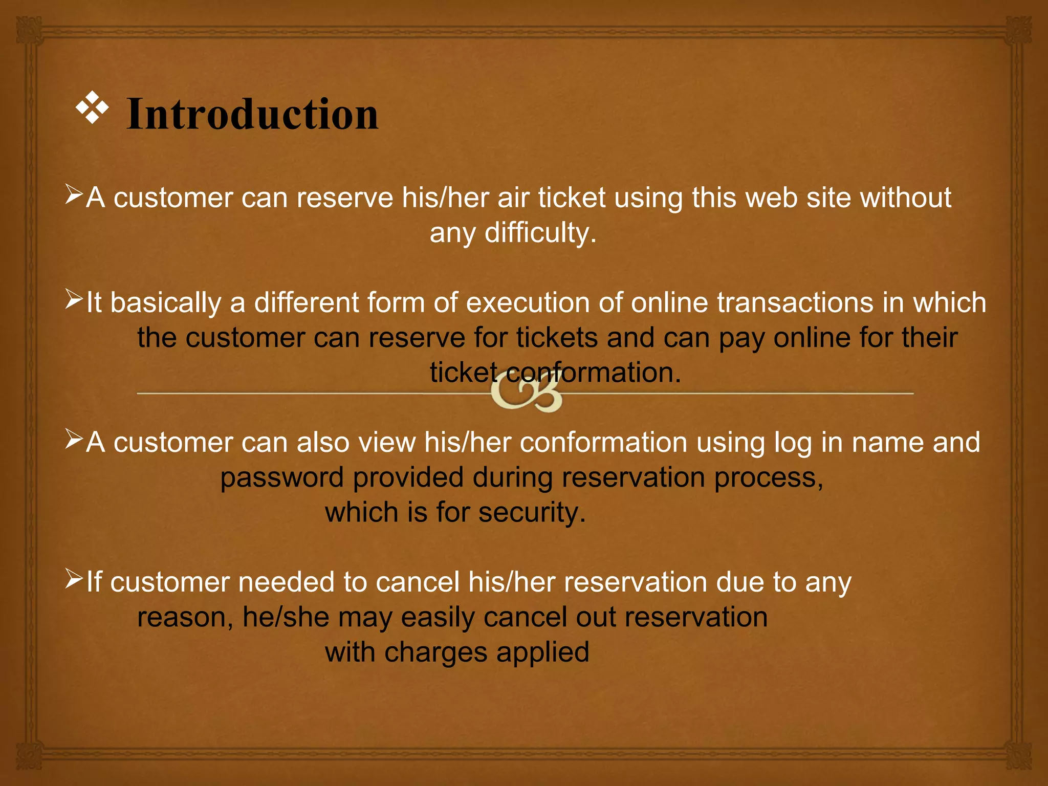  Introduction
A customer can reserve his/her air ticket using this web site without
any difficulty.
It basically a different form of execution of online transactions in which
the customer can reserve for tickets and can pay online for their
ticket conformation.
A customer can also view his/her conformation using log in name and
password provided during reservation process,
which is for security.
If customer needed to cancel his/her reservation due to any
reason, he/she may easily cancel out reservation
with charges applied

 