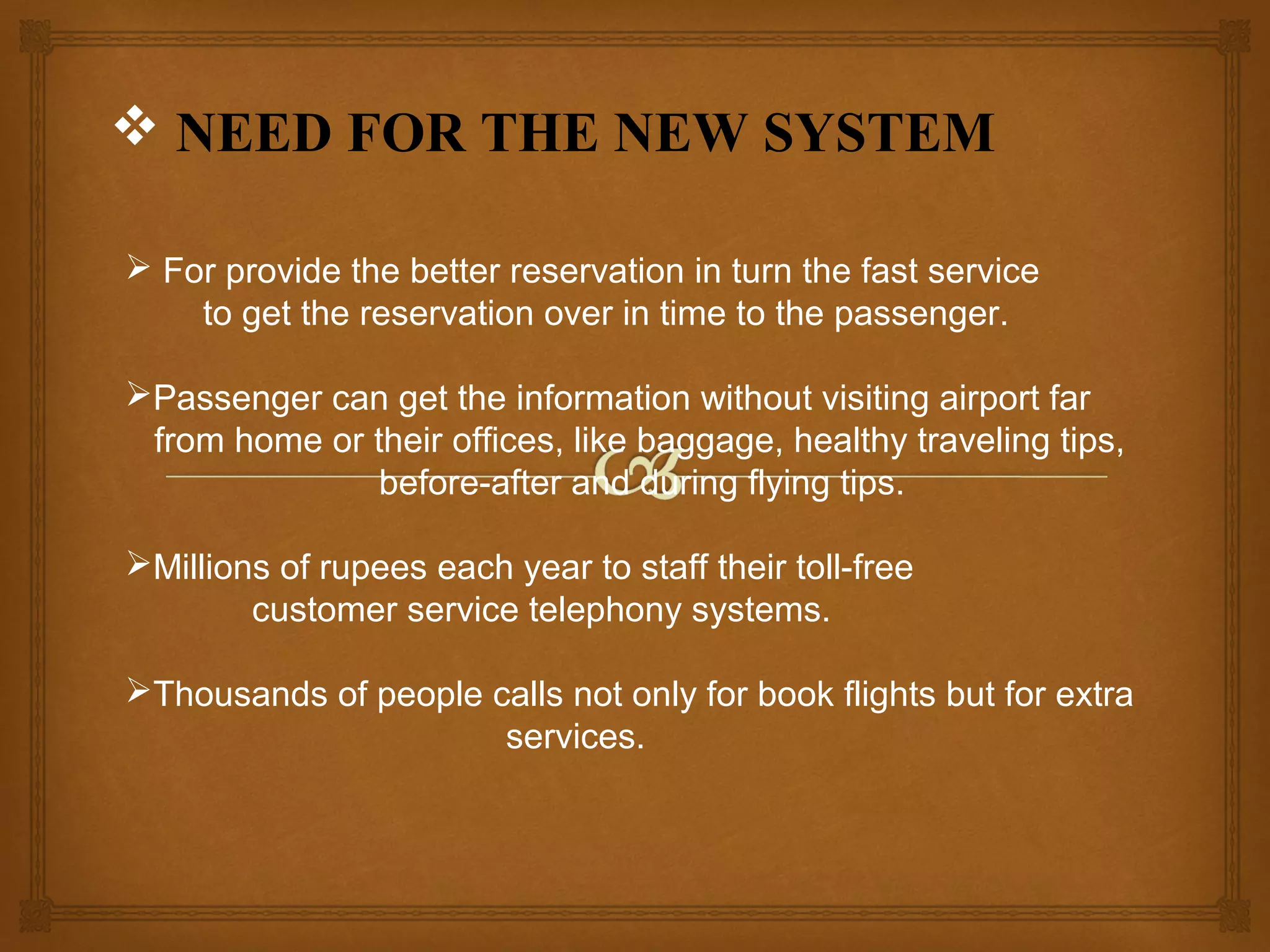  NEED FOR THE NEW SYSTEM
 For provide the better reservation in turn the fast service
to get the reservation over in time to the passenger.
Passenger can get the information without visiting airport far
from home or their offices, like baggage, healthy traveling tips,
before-after and during flying tips.
Millions of rupees each year to staff their toll-free
customer service telephony systems.
Thousands of people calls not only for book flights but for extra
services.

 