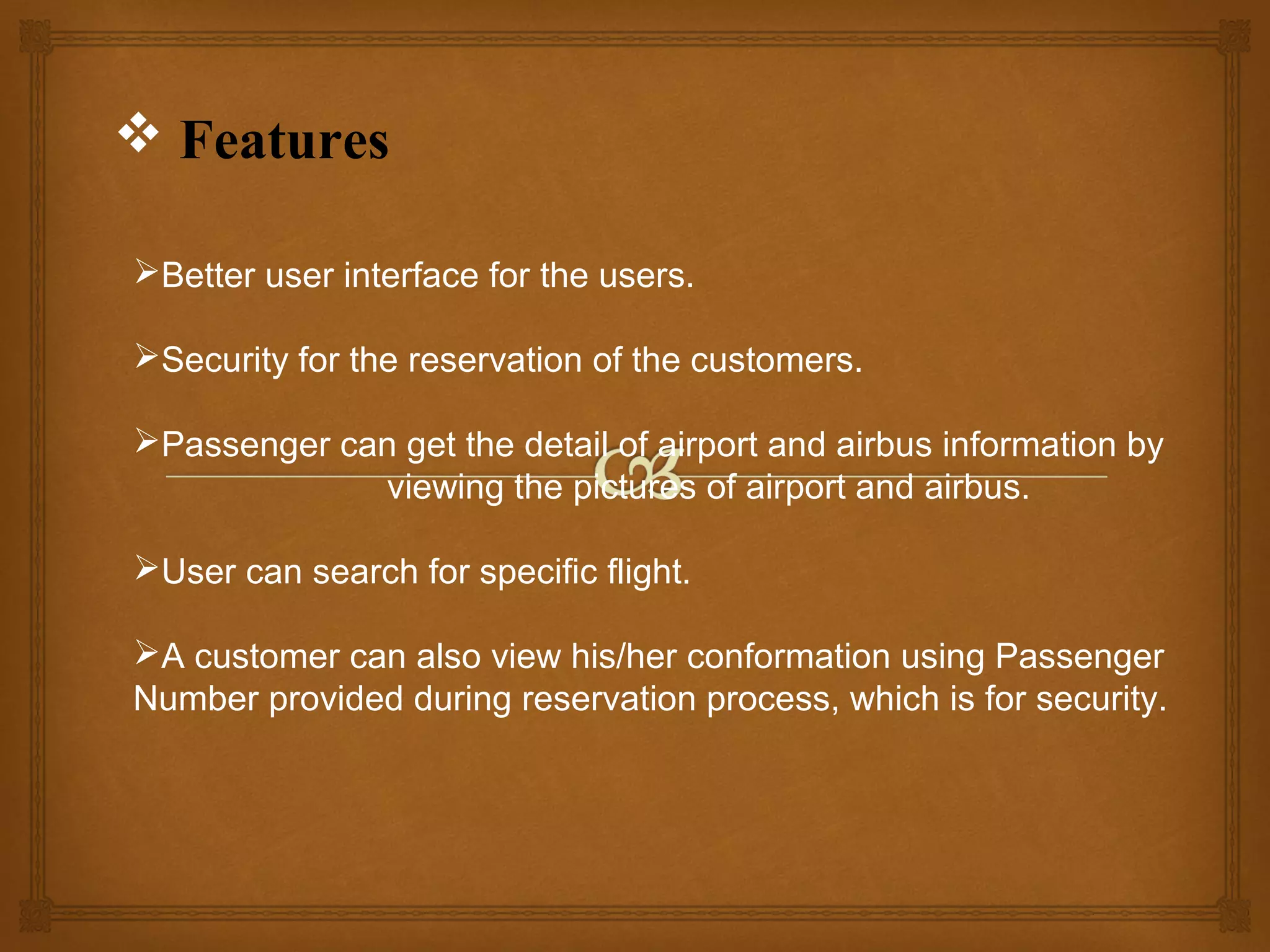  Features
Better user interface for the users.
Security for the reservation of the customers.
Passenger can get the detail of airport and airbus information by
viewing the pictures of airport and airbus.
User can search for specific flight.
A customer can also view his/her conformation using Passenger
Number provided during reservation process, which is for security.

 