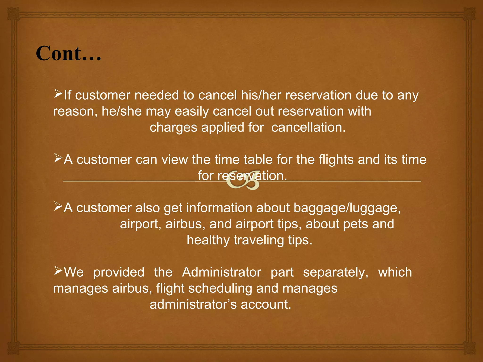Cont…
If customer needed to cancel his/her reservation due to any
reason, he/she may easily cancel out reservation with
charges applied for cancellation.
A customer can view the time table for the flights and its time
for reservation.
A customer also get information about baggage/luggage,
airport, airbus, and airport tips, about pets and
healthy traveling tips.
We provided the Administrator part separately, which
manages airbus, flight scheduling and manages
administrator’s account.

 