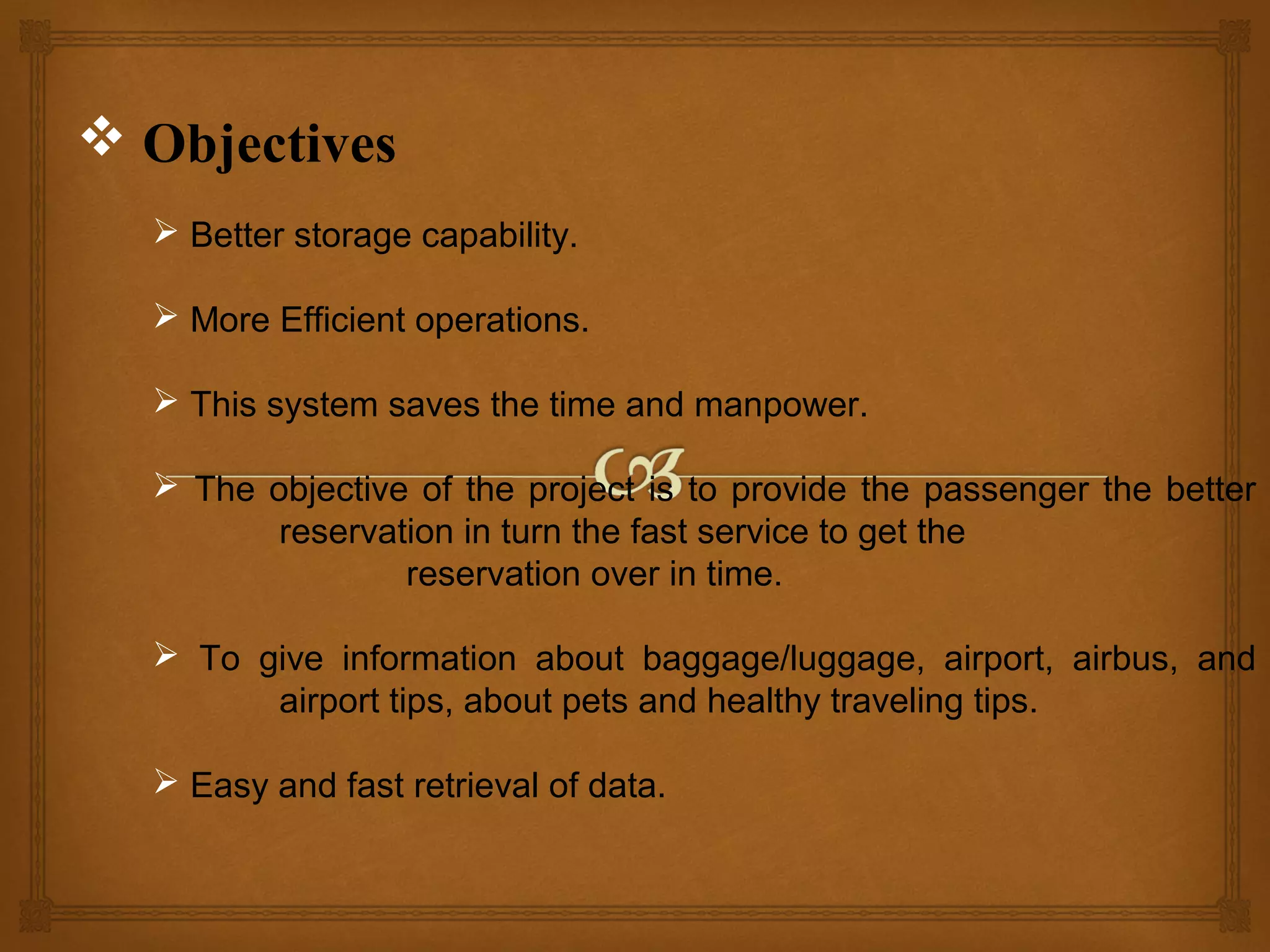  Objectives
 Better storage capability.
 More Efficient operations.
 This system saves the time and manpower.
 The objective of the project is to provide the passenger the better
reservation in turn the fast service to get the
reservation over in time.
 To give information about baggage/luggage, airport, airbus, and
airport tips, about pets and healthy traveling tips.
 Easy and fast retrieval of data.

 