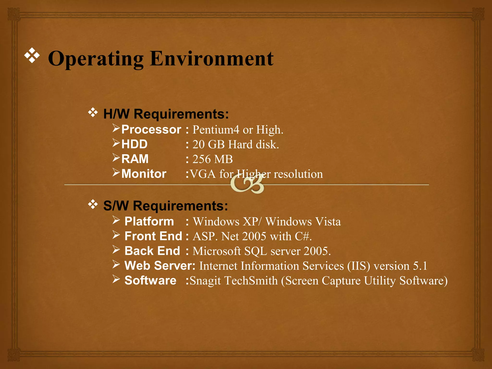  Operating Environment
 H/W Requirements:
Processor
HDD
RAM
Monitor

: Pentium4 or High.
: 20 GB Hard disk.
: 256 MB
:VGA for Higher resolution

 S/W Requirements:
 Platform : Windows XP/ Windows Vista
 Front End : ASP. Net 2005 with C#.
 Back End : Microsoft SQL server 2005.
 Web Server: Internet Information Services (IIS) version 5.1
 Software :Snagit TechSmith (Screen Capture Utility Software)

 