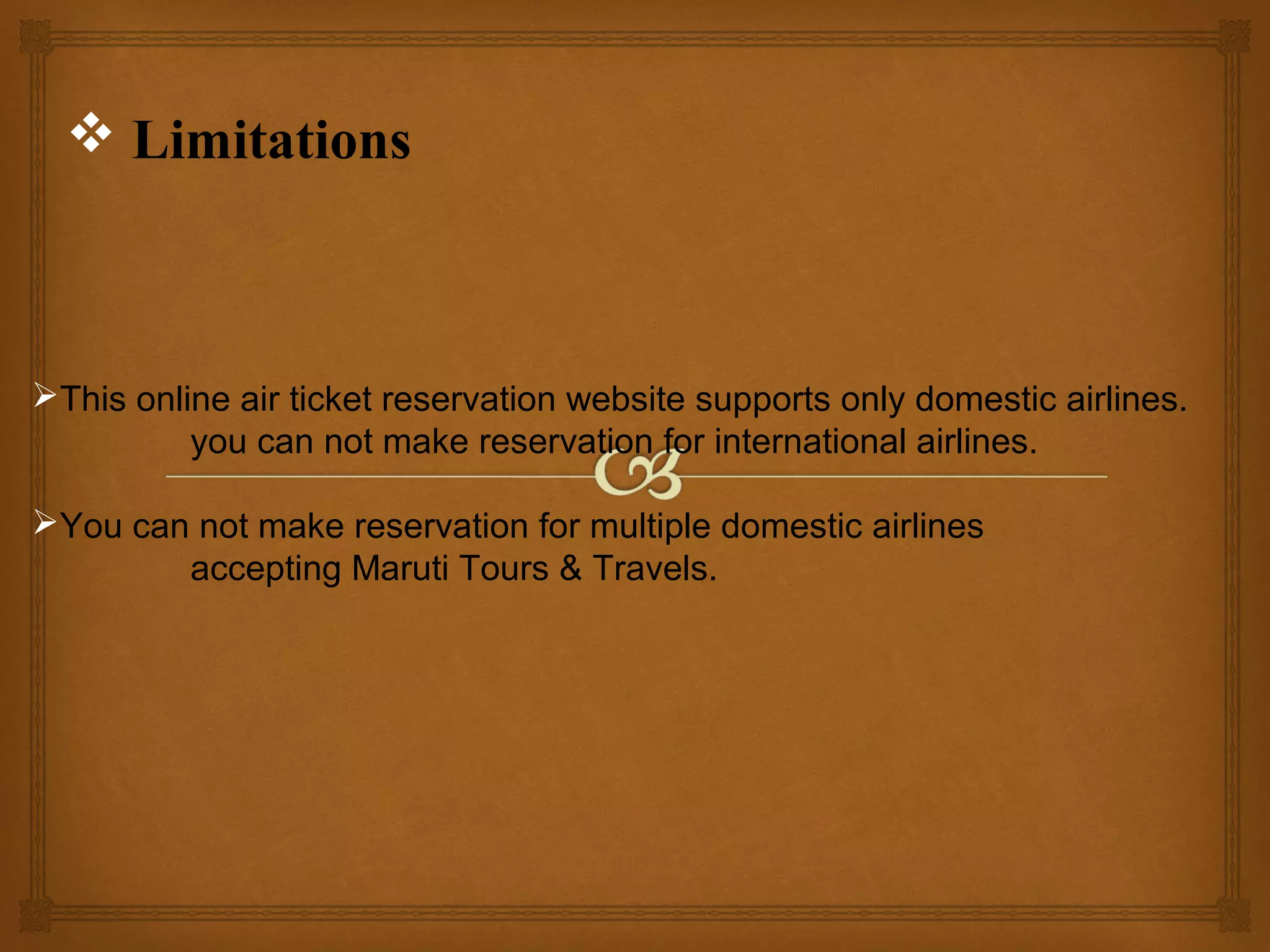 Limitations

This online air ticket reservation website supports only domestic airlines.
you can not make reservation for international airlines.
You can not make reservation for multiple domestic airlines
accepting Maruti Tours & Travels.

 