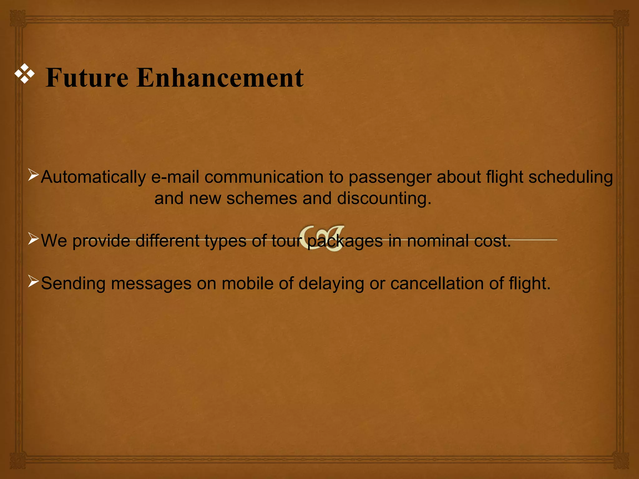  Future Enhancement

Automatically e-mail communication to passenger about flight scheduling
and new schemes and discounting.
We provide different types of tour packages in nominal cost.
Sending messages on mobile of delaying or cancellation of flight.

 