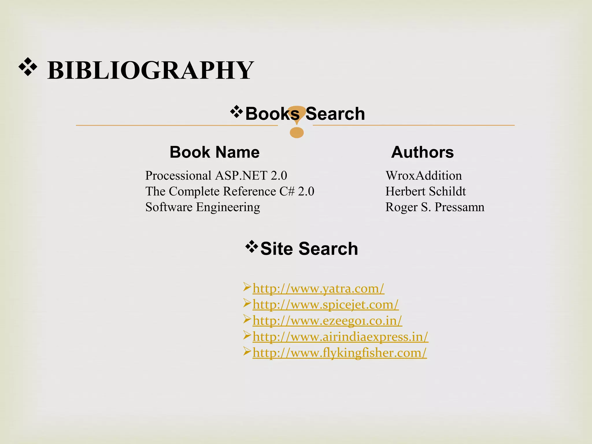  BIBLIOGRAPHY



Books Search
Book Name

Processional ASP.NET 2.0
The Complete Reference C# 2.0
Software Engineering

Authors
WroxAddition
Herbert Schildt
Roger S. Pressamn

Site Search
http://www.yatra.com/
http://www.spicejet.com/
http://www.ezeego1.co.in/
http://www.airindiaexpress.in/
http://www.flykingfisher.com/

 