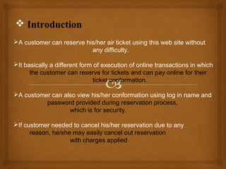  Introduction
A customer can reserve his/her air ticket using this web site without
any difficulty.
It basically a different form of execution of online transactions in which
the customer can reserve for tickets and can pay online for their
ticket conformation.
A customer can also view his/her conformation using log in name and
password provided during reservation process,
which is for security.
If customer needed to cancel his/her reservation due to any
reason, he/she may easily cancel out reservation
with charges applied

 