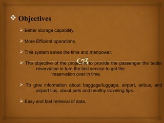  Objectives
 Better storage capability.
 More Efficient operations.
 This system saves the time and manpower.
 The objective of the project is to provide the passenger the better
reservation in turn the fast service to get the
reservation over in time.
 To give information about baggage/luggage, airport, airbus, and
airport tips, about pets and healthy traveling tips.
 Easy and fast retrieval of data.

 