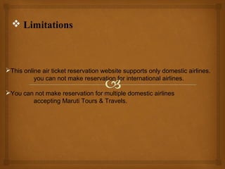  Limitations

This online air ticket reservation website supports only domestic airlines.
you can not make reservation for international airlines.
You can not make reservation for multiple domestic airlines
accepting Maruti Tours & Travels.

 
