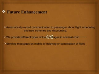  Future Enhancement

Automatically e-mail communication to passenger about flight scheduling
and new schemes and discounting.
We provide different types of tour packages in nominal cost.
Sending messages on mobile of delaying or cancellation of flight.

 